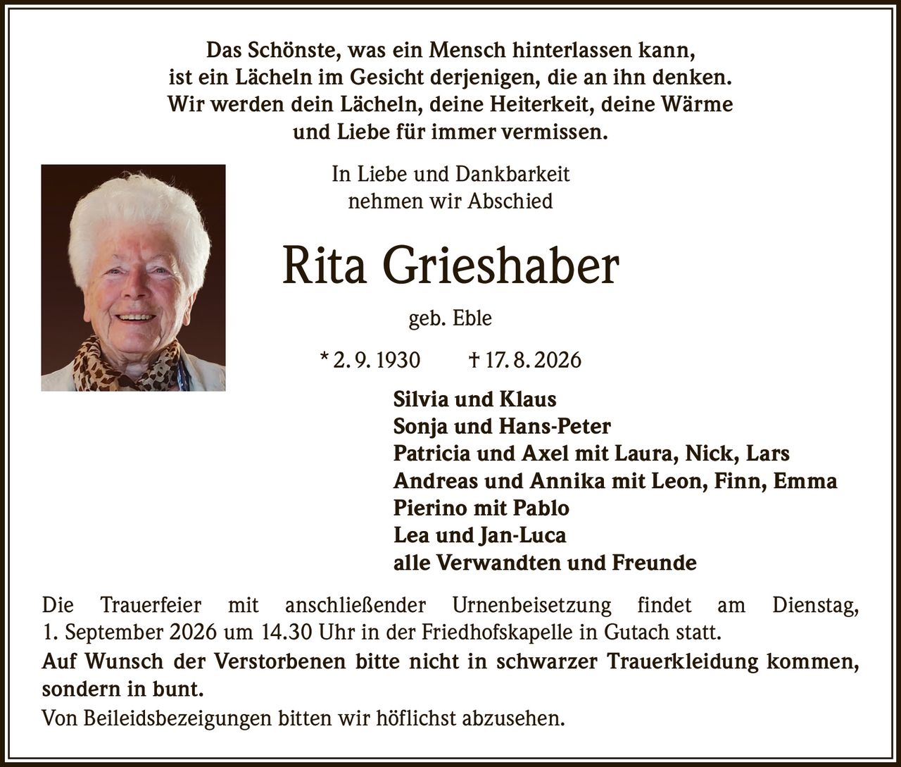 <p>Das Schönste, was ein Mensch hinterlassen kann, ist ein Lächeln im Gesicht derjenigen, die an ihn denken. Wir werden dein Lächeln, deine Heiterkeit, deine Wärme und Liebe für immer vermissen.</p>

<p>In Liebe und Dankbarkeit nehmen wir Abschied</p>

<p><strong>Rita Grieshaber</strong> geb. Eble<br>
* 2. 9. 1930 † 17. 8. 2026</p>

<p>Silvia und Klaus<br>
Sonja und Hans-Peter<br>
Patricia und Axel mit Laura, Nick, Lars<br>
Andreas und Annika mit Leon, Finn, Emma<br>
Pierino mit Pablo<br>
Lea und Jan-Luca<br>
alle Verwandten und Freunde</p>

<p>Die Trauerfeier mit anschließender Urnenbeisetzung findet am Dienstag, 1. September 2026 um 14.30 Uhr in der Friedhofskapelle in Gutach statt.</p>

<p>Auf Wunsch der Verstorbenen bitte nicht in schwarzer Trauerkleidung kommen, sondern in bunt.</p>

<p>Von Beileidsbezeigungen bitten wir höflichst abzusehen.</p>