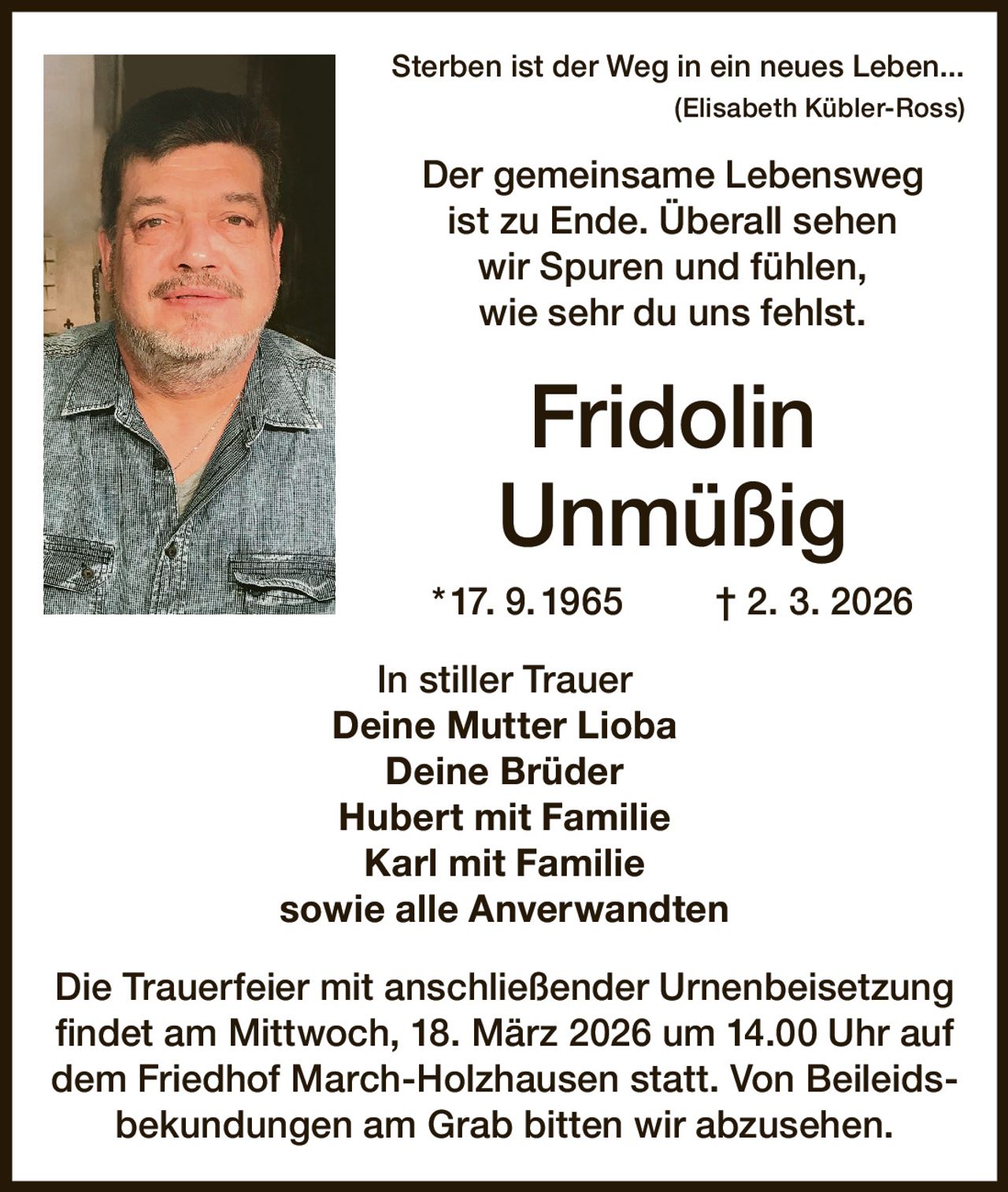 Sterben ist der Weg in ein neues Leben...


(Elisabeth Kübler-Ross)

Der gemeinsame Lebensweg
ist zu Ende. Überall sehen
wir Spuren und fühlen,
wie sehr du uns fehlst.

Fridolin
Unmüßig
* 17. 9. 1965

† 2. 3. 2026

In stiller Trauer
Deine Mutter Lioba
Deine Brüder
Hubert mit Familie
Karl mit Familie
sowie alle Anverwandten
Die Trauerfeier mit anschließender Urnenbeisetzung
findet am Mittwoch, 18. März 2026 um 14.00 Uhr auf
dem Friedhof March-Holzhausen statt. Von Beileidsbekundungen am Grab bitten wir abzusehen.