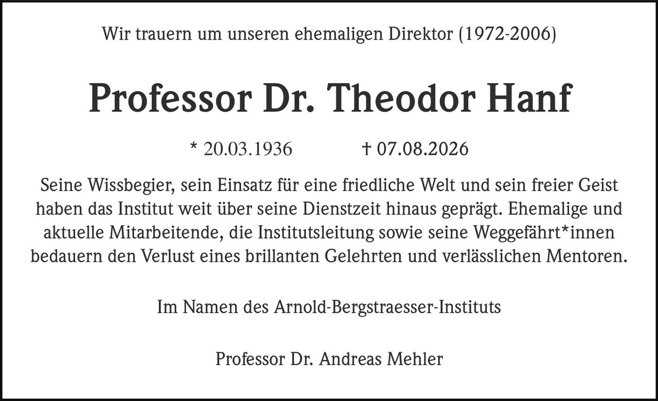 <p>Wir trauern um unseren ehemaligen Direktor (1972-2006)</p>
<p><strong>Professor Dr. Theodor Hanf</strong></p>
<p>* 20.03.1936 † 07.08.2026</p>
<p>Seine Wissbegier, sein Einsatz für eine friedliche Welt und sein freier Geist haben das Institut weit über seine Dienstzeit hinaus geprägt. Ehemalige und aktuelle Mitarbeitende, die Institutsleitung sowie seine Weggefährt*innen bedauern den Verlust eines brillanten Gelehrten und verlässlichen Mentoren.</p>
<p>Im Namen des Arnold-Bergstraesser-Instituts</p>
<p>Professor Dr. Andreas Mehler</p>