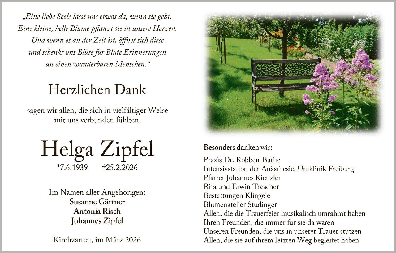 „Eine liebe Seele lässt uns etwas da, wenn sie geht.
Eine kleine, helle Blume pflanzt sie in unsere Herzen.
Und wenn es an der Zeit ist, öffnet sich diese
und schenkt uns Blüte für Blüte Erinnerungen
an einen wunderbaren Menschen.
“

Herzlichen Dank
sagen wir allen, die sich in vielfältiger Weise
mit uns verbunden fühlten.

Helga Zipfel
*7.6.1939

†25.2.2026

Im Namen aller Angehörigen:
Susanne Gärtner
Antonia Risch
Johannes Zipfel
Kirchzarten, im März 2026

Besonders danken wir:
Praxis Dr. Robben -Bathe
Intensivstation der Anästhesie, Uniklinik Freiburg
Pfarrer Johannes Kienzler
Rita und Erwin Trescher
Bestattungen Klingele
Blumenatelier Studinger
Allen, die die Trauerfeier musikalisch umrahmt haben
Ihren Freunden, die immer für sie da waren
Unseren Freunden, die uns in unserer Trauer stützen
Allen, die sie auf ihrem letzten Weg begleitet haben