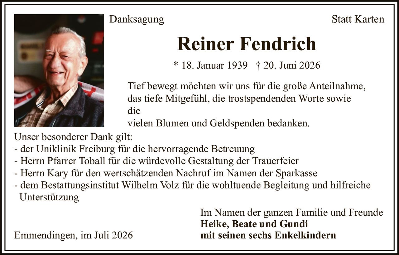 <p><strong>Danksagung Statt Karten</strong></p>

<p><strong>Reiner Fendrich</strong><br/>* 18. Januar 1939 † 20. Juni 2026</p>

<p>Tief bewegt möchten wir uns für die große Anteilnahme, das tiefe Mitgefühl, die trostspendenden Worte sowie die vielen Blumen und Geldspenden bedanken.</p>

<p>Unser besonderer Dank gilt:<br/>
- der Uniklinik Freiburg für die hervorragende Betreuung<br/>
- Herrn Pfarrer Toball für die würdevolle Gestaltung der Trauerfeier<br/>
- Herrn Kary für den wertschätzenden Nachruf im Namen der Sparkasse<br/>
- dem Bestattungsinstitut Wilhelm Volz für die wohltuende Begleitung und hilfreiche Unterstützung</p>

<p>Im Namen der ganzen Familie und Freunde<br/>
<strong>Heike, Beate und Gundi</strong><br/>
<strong>mit seinen sechs Enkeln</strong></p>

<p>Emmendingen, im Juli 2026</p>