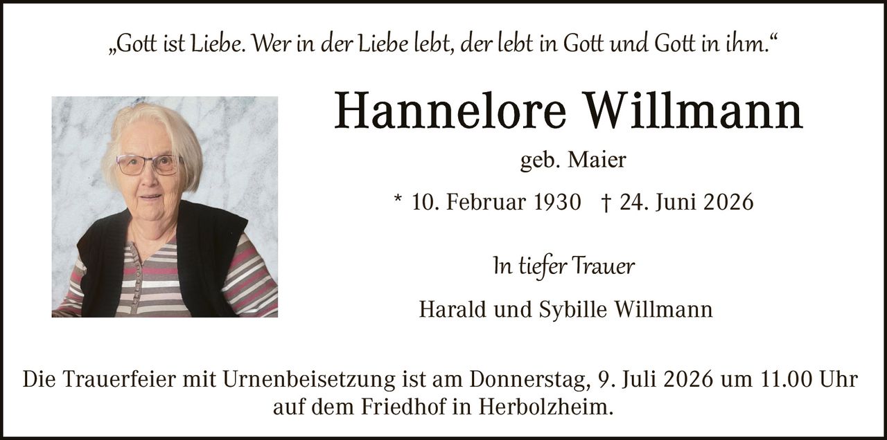 <p><i>"Gott ist Liebe. Wer in der Liebe lebt, der lebt in Gott und Gott in ihm."</i></p>

<p><strong>Hannelore Willmann</strong><br>geb. Maier</p>

<p>* 10. Februar 1930  † 24. Juni 2026</p>

<p>In tiefer Trauer<br>Harald und Sybille Willmann</p>

<p>Die Trauerfeier mit Urnenbeisetzung ist am Donnerstag, 9. Juli 2026 um 11.00 Uhr auf dem Friedhof in Herbolzheim.</p>