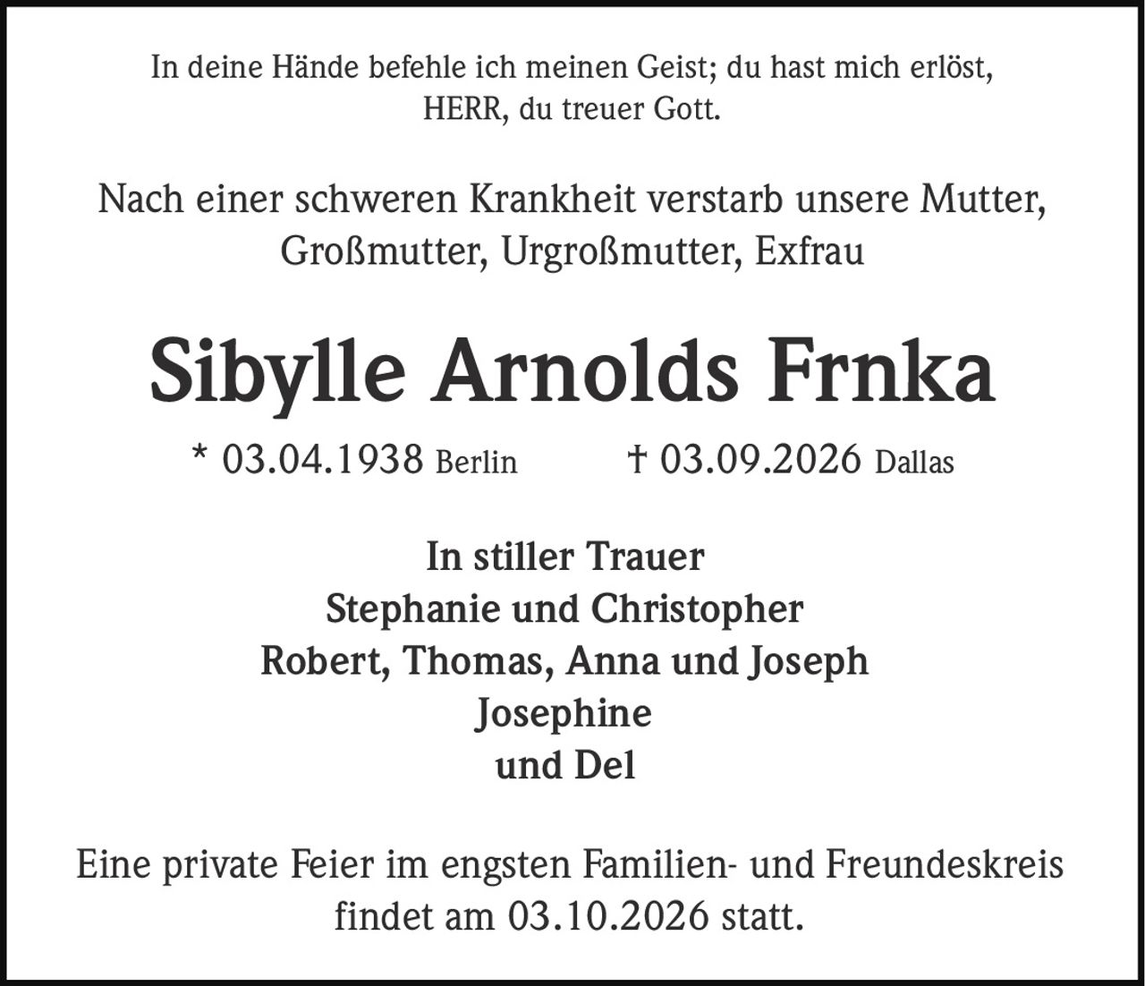 <p>In deine Hände befehle ich meinen Geist; du hast mich erlöst, HERR, du treuer Gott.</p><p>Nach einer schweren Krankheit verstarb unsere Mutter, Großmutter, Urgroßmutter, Exfrau</p><p><strong>Sibylle Arnolds Frnka</strong></p><p>* 03.04.1938 Berlin † 03.09.2026 Dallas</p><p>Eine private Feier im engsten Familien- und Freundeskreis findet am 03.10.2026 statt.</p><p>In stiller Trauer<br>Stephanie und Christopher<br>Robert, Thomas, Anna und Joseph<br>Josephine<br>und Del</p>