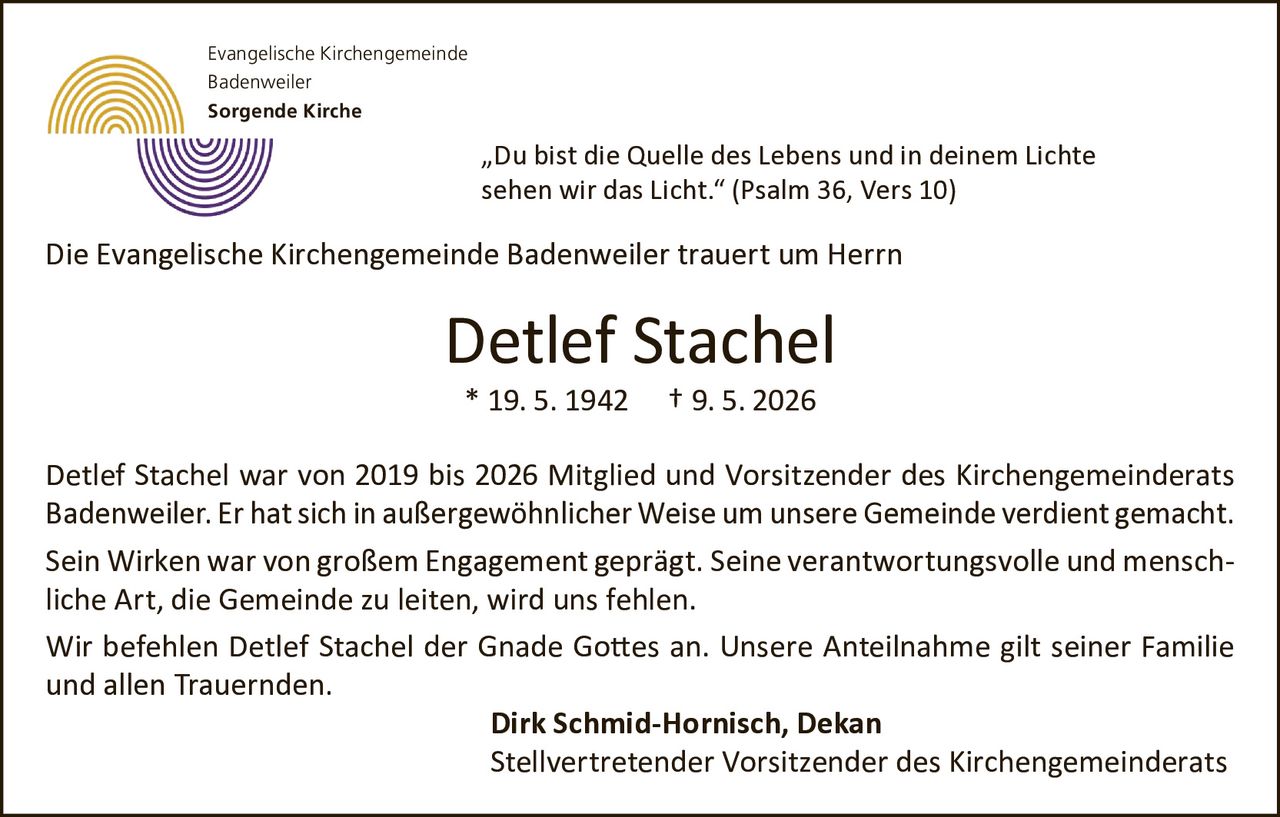<p>Evangelische Kirchengemeinde<br>Badenweiler<br><strong>Sorgende Kirche</strong></p><p>„Du bist die Quelle des Lebens und in deinem Lichte<br>sehen wir das Licht.“ (Psalm 36, Vers 10)</p><p>Die Evangelische Kirchengemeinde Badenweiler trauert um Herrn</p><p><strong>Detlef Stachel</strong><br>* 19. 5. 1942 † 9. 5. 2026</p><p>Detlef Stachel war von 2019 bis 2026 Mitglied und Vorsitzender des Kirchengemeinderats<br>Badenweiler. Er hat sich in außergewöhnlicher Weise um unsere Gemeinde verdient gemacht.<br>Sein Wirken war von großem Engagement geprägt. Seine verantwortungsvolle und mensch<br>liche Art, die Gemeinde zu leiten, wird uns fehlen.</p><p>Wir befehlen Detlef Stachel der Gnade Gottes an. Unsere Anteilnahme gilt seiner Familie<br>und allen Trauernden.</p><p><strong>Dirk Schmid-Hornisch, Dekan</strong><br>Stellvertretender Vorsitzender des Kirchengemeinderats</p>