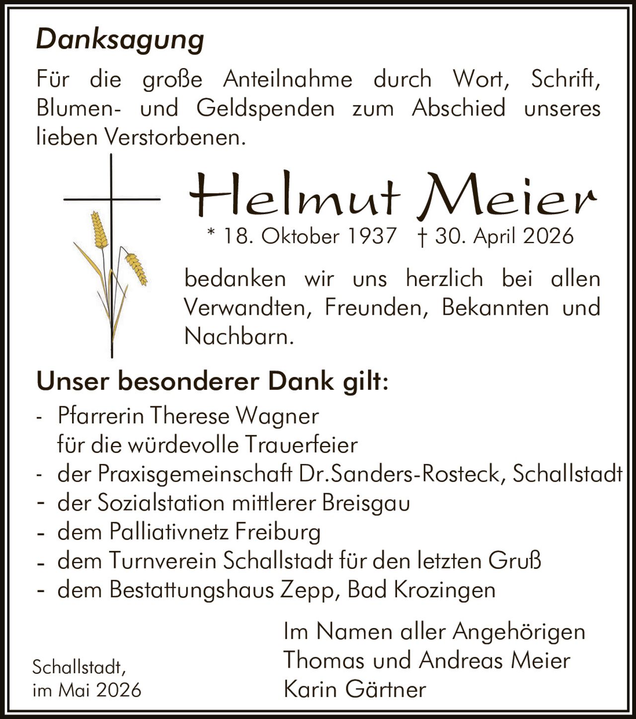 <p><strong>Danksagung</strong></p><p>Für die große Anteilnahme durch Wort, Schrift, Blumen- und Geldspenden zum Abschied unseres lieben Verstorbenen.</p><p><strong>Helmut Meier</strong><br>* 18. Oktober 1937 † 30. April 2026</p><p>bedanken wir uns herzlich bei allen Verwandten, Freunden, Bekannten und Nachbarn.</p><p><strong>Unser besonderer Dank gilt:</strong><br>- Pfarrerin Therese Wagner<br>für die würdevolle Trauerfeier<br>- der Praxisgemeinschaft Dr.Sanders-Rosteck, Schallstadt<br>- der Sozialstation mittlerer Breisgau<br>- dem Palliativnetz Freiburg<br>- dem Turnverein Schallstadt für den letzten Gruß<br>- dem Bestattungshaus Zepp, Bad Krozingen</p><p>Im Namen aller Angehörigen<br>Thomas und Andreas Meier<br>Karin Gärtner</p><p>Schallstadt,<br>im Mai 2026</p>