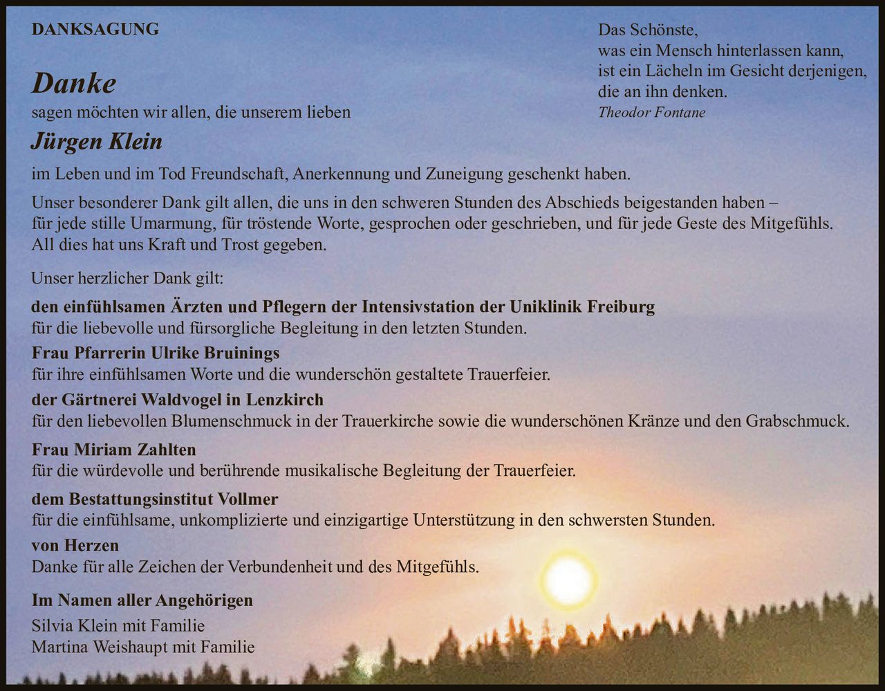 <p><strong>DANKSAGUNG</strong></p>

<p><strong>Danke</strong><br>
sagen möchten wir allen, die unserem lieben<br>
<strong>Jürgen Klein</strong><br>
im Leben und im Tod Freundschaft, Anerkennung und Zuneigung geschenkt haben. Das Schönste, was ein Mensch hinterlassen kann, ist ein Lächeln im Gesicht derjenigen, die an ihn denken.</p>

<p>Das Schönste,<br>
was ein Mensch hinterlassen kann,<br>
ist ein Lächeln im Gesicht derjenigen,<br>
die an ihn denken.<br>
<i>Theodor Fontane</i></p>

<p>Unser besonderer Dank gilt allen, die uns in den schweren Stunden des Abschieds beigestanden haben – für jede stille Umarmung, für tröstende Worte, gesprochen oder geschrieben, und für jede Geste des Mitgefühls. All dies hat uns Kraft und Trost gegeben.</p>

<p>Unser herzlicher Dank gilt:</p>

<p><strong>den einfühlsamen Ärzten und Pflegern der Intensivstation der Uniklinik Freiburg</strong><br>
für die liebevolle und fürsorgliche Begleitung in den letzten Stunden.</p>

<p><strong>Frau Pfarrerin Ulrike Bruinings</strong><br>
für ihre einfühlsamen Worte und die wunderschön gestaltete Trauerfeier.</p>

<p><strong>der Gärtnerei Waldvogel in Lenzkirch</strong><br>
für den liebevollen Blumenschmuck in der Trauerkirche sowie die wunderschönen Kränze und den Grabschmuck.</p>

<p><strong>Frau Miriam Zahlten</strong><br>
für die würdevolle und berührende musikalische Begleitung der Trauerfeier.</p>

<p><strong>dem Bestattungsinstitut Vollmer</strong><br>
für die einfühlsame, unkomplizierte und einzigartige Unterstützung in den schwersten Stunden.</p>

<p><strong>von Herzen</strong><br>
Danke für alle Zeichen der Verbundenheit und des Mitgefühls.</p>

<p><strong>Im Namen aller Angehörigen</strong><br>
Silvia Klein mit Familie<br>
Martina Weishaupt mit Familie</p>