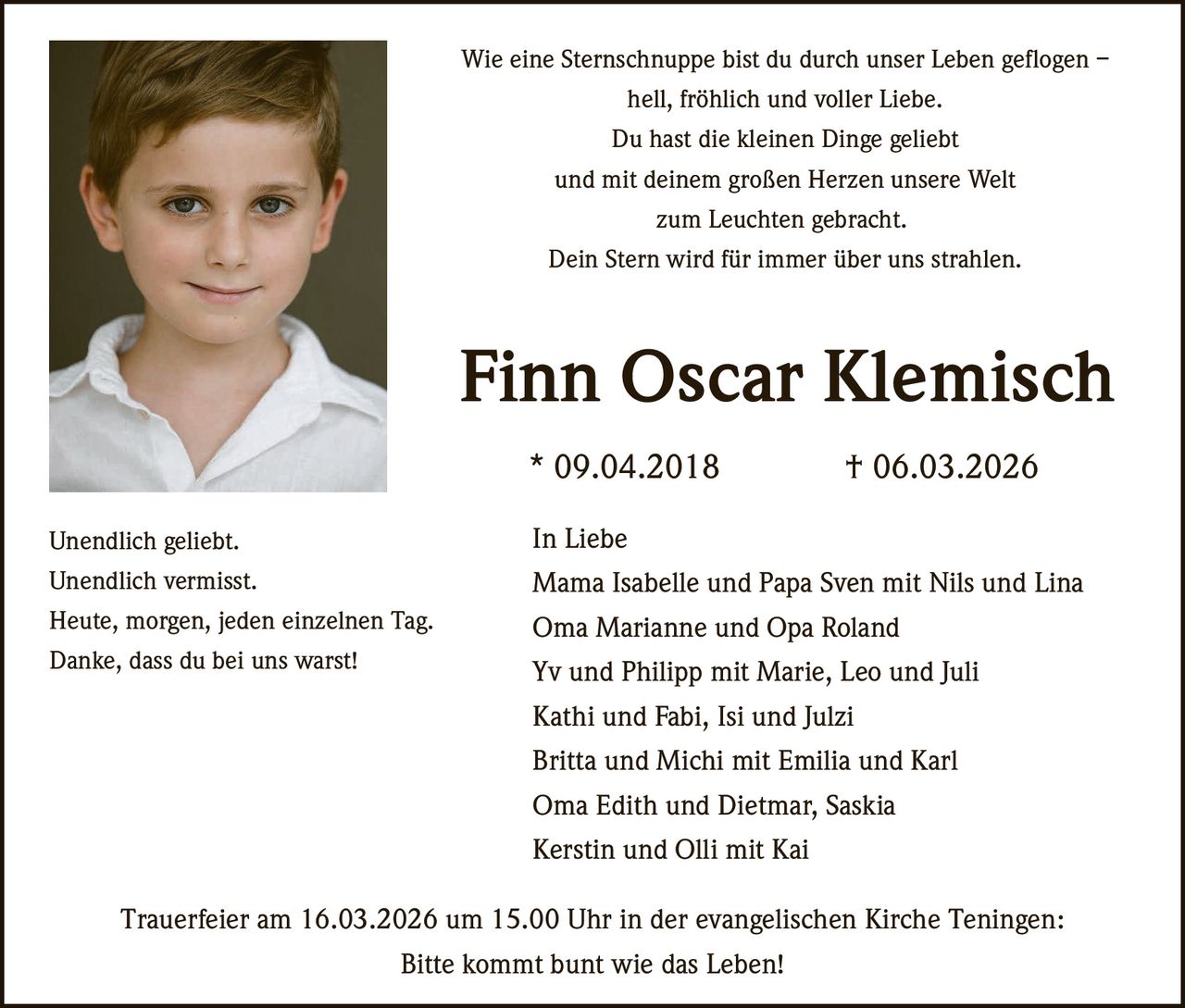 Wie eine Sternschnuppe bist du durch unser Leben geflogen –
hell, fröhlich und voller Liebe.
Du hast die kleinen Dinge geliebt
und mit deinem großen Herzen unsere Welt
zum Leuchten gebracht.
Dein Stern wird für immer über uns strahlen.

Finn Oscar Klemisch
* 09.04.2018

† 06.03.2026

Unendlich geliebt.

In Liebe

Unendlich vermisst.

Mama Isabelle und Papa Sven mit Nils und Lina

Heute, morgen, jeden einzelnen Tag.

Oma Marianne und Opa Roland
Yv und Philipp mit Marie, Leo und Juli

Danke, dass du bei uns warst!

Kathi und Fabi, Isi und Julzi
Britta und Michi mit Emilia und Karl
Oma Edith und Dietmar, Saskia
Kerstin und Olli mit Kai
Trauerfeier am 16.03.2026 um 15.00 Uhr in der evangelischen Kirche Teningen:
Bitte kommt bunt wie das Leben!