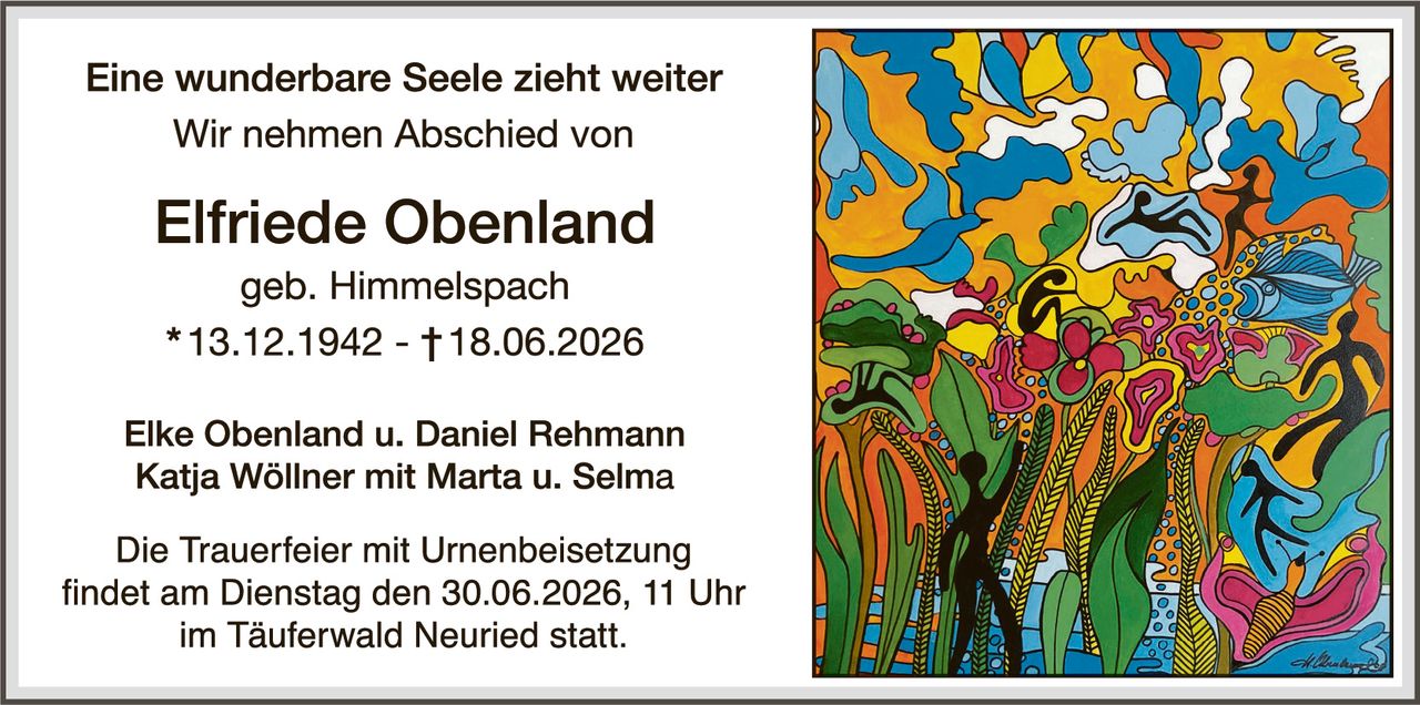 <p><strong>Eine wunderbare Seele zieht weiter</strong></p>
<p>Wir nehmen Abschied von</p>
<p><strong>Elfriede Obenland</strong></p>
<p>geb. Himmelspach</p>
<p>* 13.12.1942 - † 18.06.2026</p>
<p>Elke Obenland u. Daniel Rehmann<br/>Katja Wöllner mit Marta u. Selma</p>
<p>Die Trauerfeier mit Urnenbeisetzung findet am Dienstag den 30.06.2026, 11 Uhr im Täuferwald Neuried statt.</p>