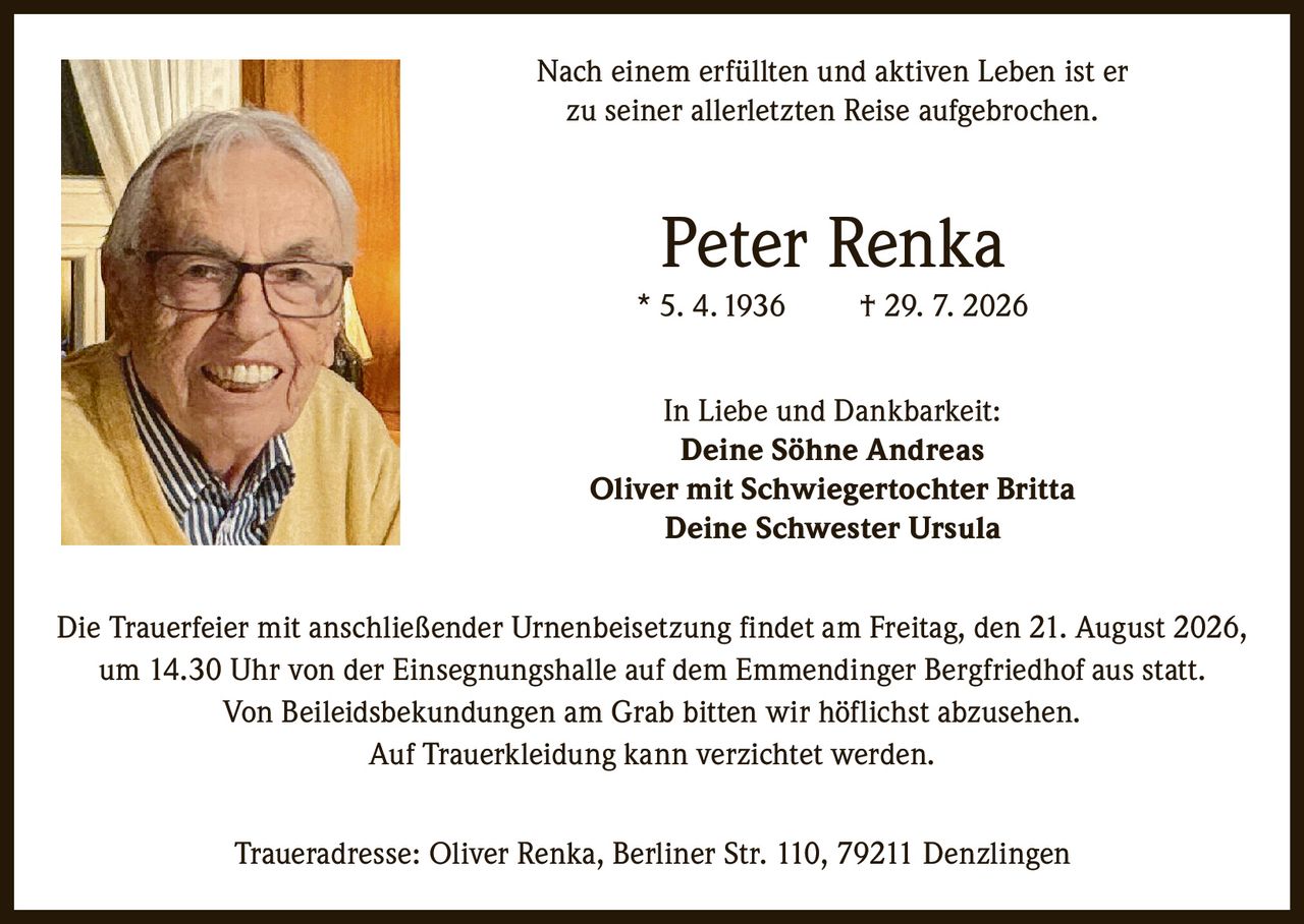 <p>Nach einem erfüllten und aktiven Leben ist er zu seiner allerletzten Reise aufgebrochen.</p>

<p><strong>Peter Renka</strong><br/>
* 5. 4. 1936 † 29. 7. 2026</p>

<p><strong>In Liebe und Dankbarkeit:</strong><br/>
Deine Söhne Andreas<br/>
Oliver mit Schwiegertochter Britta<br/>
Deine Schwester Ursula</p>

<p>Die Trauerfeier mit anschließender Urnenbeisetzung findet am Freitag, den 21. August 2026, um 14.30 Uhr von der Einsegnungshalle auf dem Emmendinger Bergfriedhof aus statt. Von Beileidsbekundungen am Grab bitten wir höflichst abzusehen. Auf Trauerkleidung kann verzichtet werden.</p>

<p><strong>Traueradresse:</strong> Oliver Renka, Berliner Str. 110, 79211 Denzlingen</p>