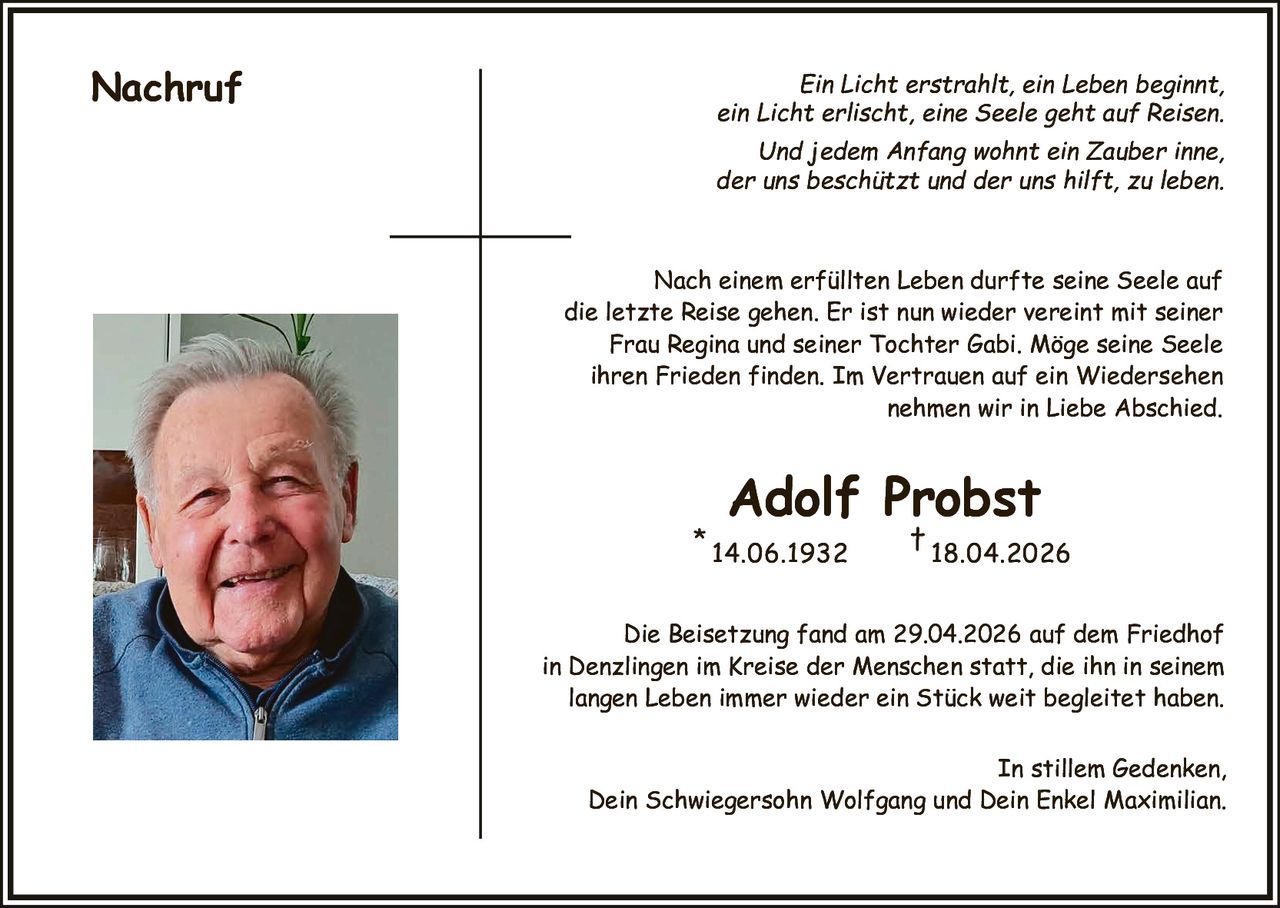 <p><strong>Nachruf</strong></p><p>Ein Licht erstrahlt, ein Leben beginnt, <br>ein Licht erlischt, eine Seele geht auf Reisen. <br>Und jedem Anfang wohnt ein Zauber inne, <br>der uns beschützt und der uns hilft, zu leben.</p><p>Nach einem erfüllten Leben durfte seine Seele auf <br>die letzte Reise gehen. Er ist nun wieder vereint mit seiner <br>Frau Regina und seiner Tochter Gabi. Möge seine Seele <br>ihren Frieden finden. Im Vertrauen auf ein Wiedersehen <br>nehmen wir in Liebe Abschied.</p><p><strong>Adolf Probst</strong> <br>* 14.06.1932 † 18.04.2026</p><p>Die Beisetzung fand am 29.04.2026 auf dem Friedhof <br>in Denzlingen im Kreise der Menschen statt, die ihn in seinem <br>langen Leben immer wieder ein Stück weit begleitet haben.</p><p>In stillem Gedenken, <br>Dein Schwiegersohn Wolfgang und Dein Enkel Maximilian.</p>