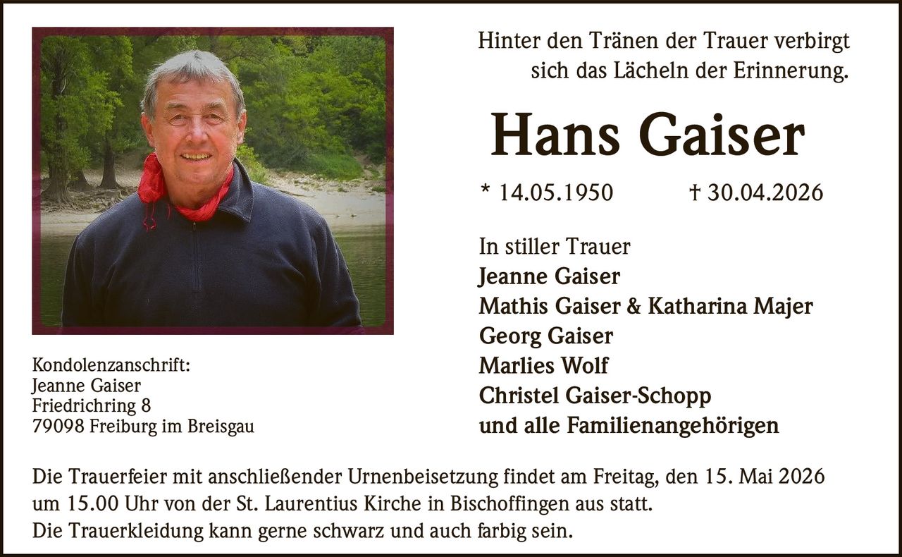 <p>Hinter den Tränen der Trauer verbirgt sich das Lächeln der Erinnerung.</p><p><strong>Hans Gaiser</strong><br>* 14.05.1950 † 30.04.2026</p><p>In stiller Trauer<br>Jeanne Gaiser<br>Mathis Gaiser & Katharina Majer<br>Georg Gaiser<br>Marlies Wolf<br>Christel Gaiser-Schopp<br>und alle Familienangehörigen</p><p>Kondolenzanschrift:<br>Jeanne Gaiser<br>Friedrichring 8<br>79098 Freiburg im Breisgau</p><p>Die Trauerfeier mit anschließender Urnenbeisetzung findet am Freitag, den 15. Mai 2026 um 15.00 Uhr von der St. Laurentius Kirche in Bischoffingen aus statt.<br>Die Trauerkleidung kann gerne schwarz und auch farbig sein.</p>