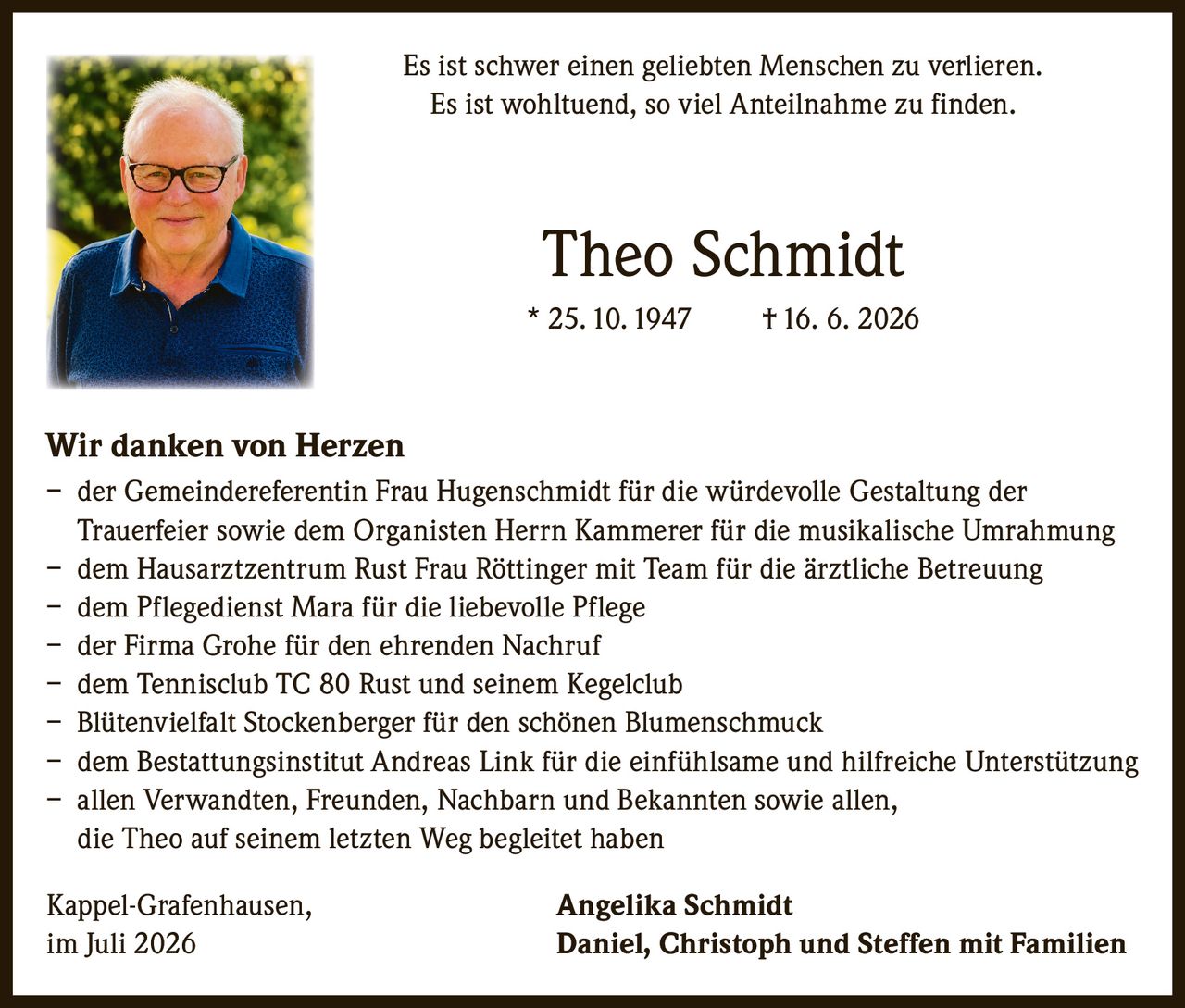 <p>Es ist schwer einen geliebten Menschen zu verlieren.<br />Es ist wohltuend, so viel Anteilnahme zu finden.</p>

<p><strong>Theo Schmidt</strong><br />* 25.10.1947 † 16. 6. 2026</p>

<p><strong>Wir danken von Herzen</strong></p>

<p>– der Gemeindereferentin Frau Hugenschmidt für die würdevolle Gestaltung der Trauerfeier sowie dem Organisten Herrn Kammerer für die musikalische Umrahmung<br />
– dem Hausarztzentrum Rust Frau Röttinger mit Team für die ärztliche Betreuung<br />
– dem Pflegedienst Mara für die liebevolle Pflege<br />
– der Firma Grohe für den ehrenden Nachruf<br />
– dem Tennisclub TC 80 Rust und seinem Kegelclub<br />
– Blütenvielfalt Stockenberger für den schönen Blumenschmuck<br />
– dem Bestattungsinstitut Andreas Link für die einfühlsame und hilfreiche Unterstützung<br />
– allen Verwandten, Freunden, Nachbarn und Bekannten sowie allen, die Theo auf seinem letzten Weg begleitet haben</p>

<p>Kappel-Grafenhausen, im Juli 2026</p>

<p><strong>Angelika Schmidt</strong><br />
<strong>Daniel, Christoph und Steffen mit Familien</strong></p>