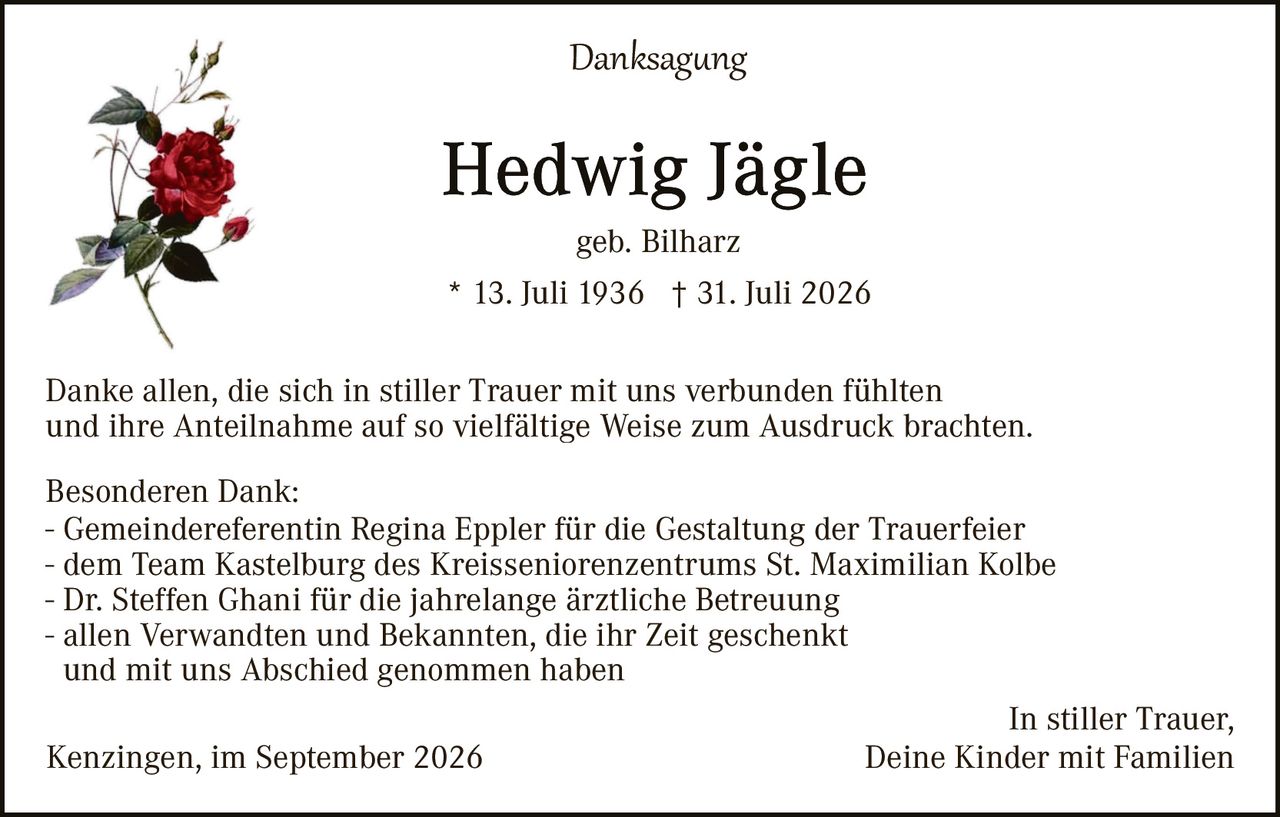 <p><strong>Danksagung</strong></p>

<p><strong>Hedwig Jägle</strong><br>
geb. Bilharz<br>
* 13. Juli 1936 † 31. Juli 2026</p>

<p>Danke allen, die sich in stiller Trauer mit uns verbunden fühlten und ihre Anteilnahme auf so vielfältige Weise zum Ausdruck brachten.</p>

<p><strong>Besonderen Dank:</strong><br>
- Gemeindereferentin Regina Eppler für die Gestaltung der Trauerfeier<br>
- dem Team Kastelburg des Kreisseniorenzentrums St. Maximilian Kolbe<br>
- Dr. Steffen Ghani für die jahrelange ärztliche Betreuung<br>
- allen Verwandten und Bekannten, die ihr Zeit geschenkt und mit uns Abschied genommen haben</p>

<p>In stiller Trauer,<br>
Kenzingen, im September 2026<br>
Deine Kinder mit Familien</p>