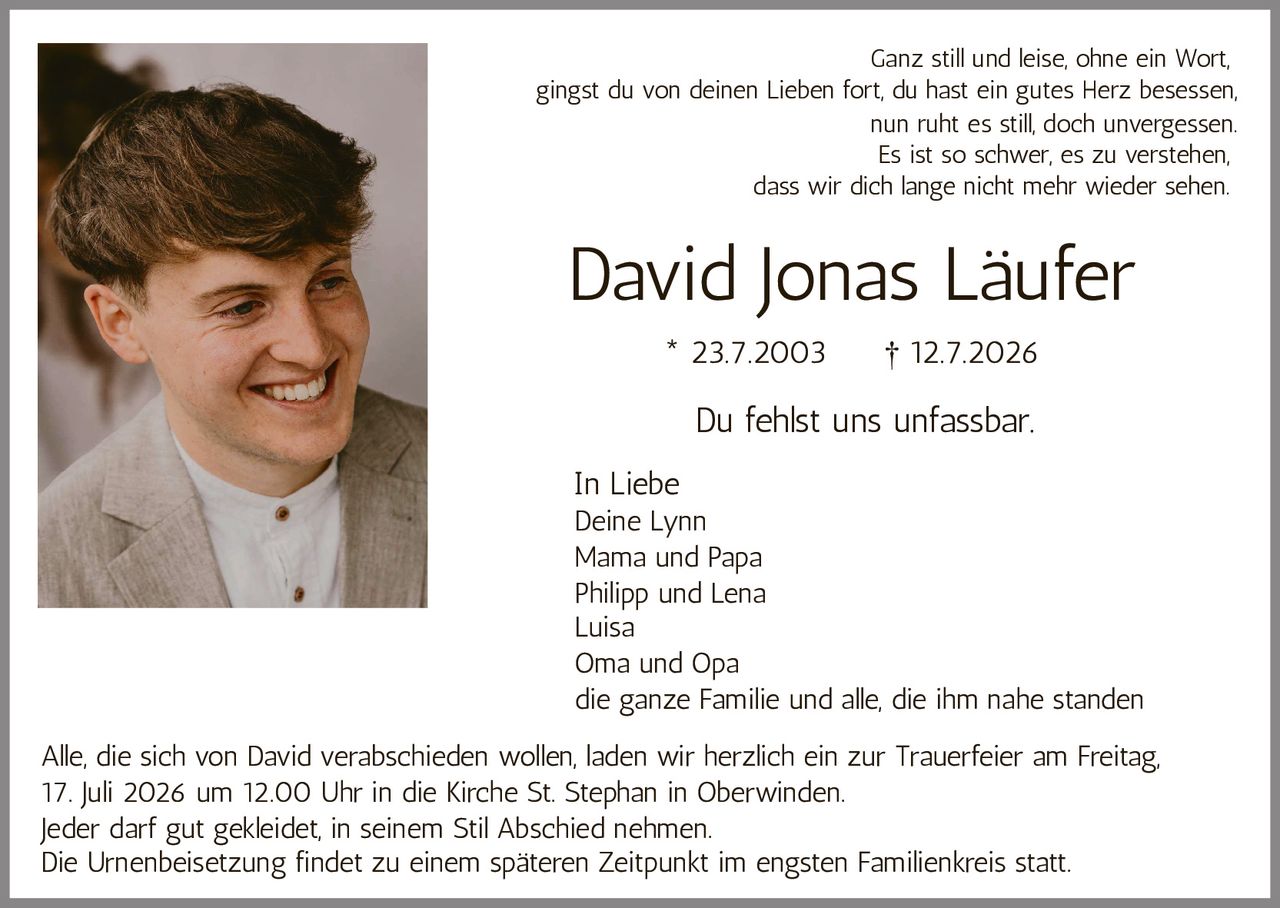 <p>* 23.7.2003 † 12.7.2026</p>

<p>Du fehlst uns unfassbar.</p>

<p>Ganz still und leise, ohne ein Wort,<br/>gingst du von deinen Lieben fort, du hast ein gutes Herz besessen,<br/>nun ruht es still, doch unvergessen.<br/>Es ist so schwer, es zu verstehen,<br/>dass wir dich lange nicht mehr wieder sehen.</p>

<p><i>In Liebe</i><br/>Deine Lynn<br/>Mama und Papa<br/>Philipp und Lena<br/>Luisa<br/>Oma und Opa<br/>die ganze Familie und alle, die ihm nahe standen</p>

<p>Alle, die sich von David verabschieden wollen, laden wir herzlich ein zur Trauerfeier am Freitag, 17. Juli 2026 um 12.00 Uhr in die Kirche St. Stephan in Oberwinden.</p>

<p>Jeder darf gut gekleidet, in seinem Stil Abschied nehmen.</p>

<p>Die Urnenbeisetzung findet zu einem späteren Zeitpunkt im engsten Familienkreis statt.</p>