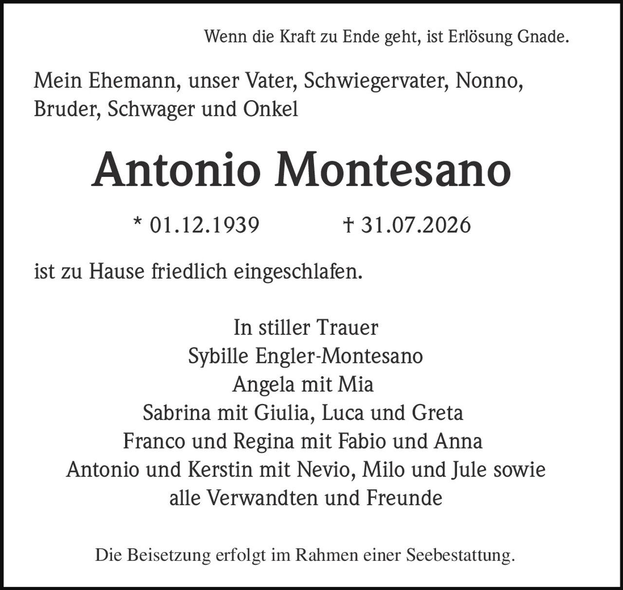 <p>Wenn die Kraft zu Ende geht, ist Erlösung Gnade.</p>

<p>Mein Ehemann, unser Vater, Schwiegervater, Nonno, Bruder, Schwager und Onkel</p>

<p><strong>Antonio Montesano</strong></p>

<p>* 01.12.1939 † 31.07.2026</p>

<p>ist zu Hause friedlich eingeschlafen.</p>

<p>In stiller Trauer</p>

<p>Sybille Engler-Montesano<br/>
Angela mit Mia<br/>
Sabrina mit Giulia, Luca und Greta<br/>
Franco und Regina mit Fabio und Anna<br/>
Antonio und Kerstin mit Nevio, Milo und Jule sowie<br/>
alle Verwandten und Freunde</p>

<p>Die Beisetzung erfolgt im Rahmen einer Seebestattung.</p>