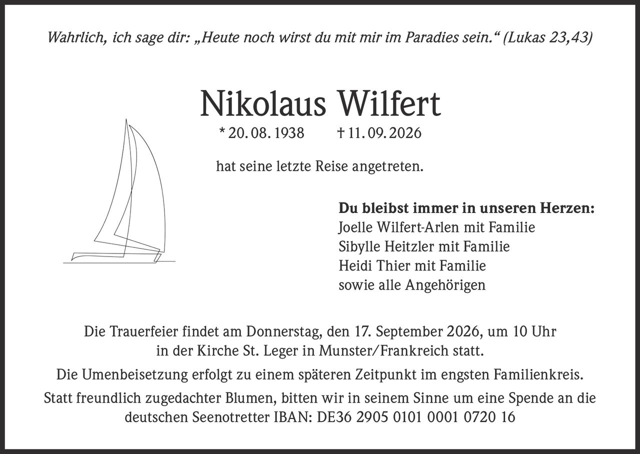 <p><i>Wahrlich, ich sage dir: „Heute noch wirst du mit mir im Paradies sein." (Lukas 23,43)</i></p>

<p><strong>Nikolaus Wilfert</strong><br>
* 20. 08. 1938 † 11. 09. 2026</p>

<p>hat seine letzte Reise angetreten.</p>

<p><strong>Du bleibst immer in unseren Herzen:</strong><br>
Joelle Wilfert-Arlen mit Familie<br>
Sibylle Heitzler mit Familie<br>
Heidi Thier mit Familie<br>
sowie alle Angehörigen</p>

<p>Die Trauerfeier findet am Donnerstag, den 17. September 2026, um 10 Uhr in der Kirche St. Leger in Munster/Frankreich statt.</p>

<p>Die Umenbeisetzung erfolgt zu einem späteren Zeitpunkt im engsten Familienkreis.</p>

<p>Statt freundlich zugedachter Blumen, bitten wir in seinem Sinne um eine Spende an die deutschen Seenotretter IBAN: DE36 2905 0101 0001 0720 16</p>