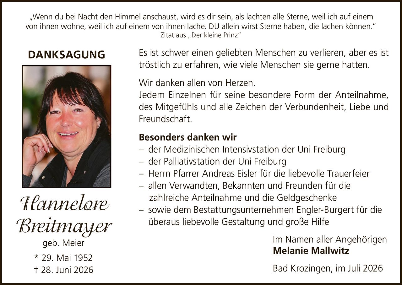 <p>„Wenn du bei Nacht den Himmel anschaust, wird es dir sein, als lachten alle Sterne, weil ich auf einem von ihnen wohne, weil ich auf einem von ihnen lache. DU allein wirst Sterne haben, die lachen können."<br>Zitat aus „Der kleine Prinz"</p>

<p><strong>DANKSAGUNG</strong></p>

<p>Es ist schwer einen geliebten Menschen zu verlieren, aber es ist tröstlich zu erfahren, wie viele Menschen sie gerne hatten.</p>

<p>Wir danken allen von Herzen.<br>
Jedem Einzelnen für seine besondere Form der Anteilnahme, des Mitgefühls und alle Zeichen der Verbundenheit, Liebe und Freundschaft.</p>

<p><strong>Besonders danken wir</strong><br>
– der Medizinischen Intensivstation der Uni Freiburg<br>
– der Palliativstation der Uni Freiburg<br>
– Herrn Pfarrer Andreas Eisler für die liebevolle Trauerfeier<br>
– allen Verwandten, Bekannten und Freunden für die zahlreiche Anteilnahme und die Geldgeschenke<br>
– sowie dem Bestattungsunternehmen Engler-Burgert für die überaus liebevolle Gestaltung und große Hilfe</p>

<p>Im Namen aller Angehörigen<br>
<strong>Melanie Mallwitz</strong></p>

<p>Bad Krozingen, im Juli 2026</p>

<p><strong>Hannelore Breitmayer</strong><br>
geb. Meier<br>
* 29. Mai 1952<br>
† 28. Juni 2026</p>
