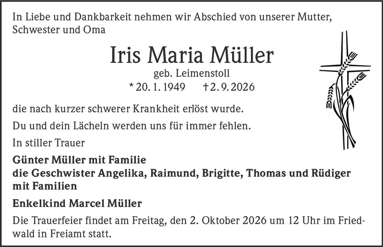 <p>In Liebe und Dankbarkeit nehmen wir Abschied von unserer Mutter, Schwester und Oma</p>

<p><strong>Iris Maria Müller</strong><br/>geb. Leimenstoll<br/>* 20. 1. 1949 † 2. 9. 2026</p>

<p>die nach kurzer schwerer Krankheit erlöst wurde.</p>

<p>Du und dein Lächeln werden uns für immer fehlen.</p>

<p>In stiller Trauer</p>

<p><strong>Günter Müller mit Familie</strong><br/>die Geschwister Angelika, Raimund, Brigitte, Thomas und Rüdiger mit Familien<br/>Enkelkind Marcel Müller</p>

<p>Die Trauerfeier findet am Freitag, den 2. Oktober 2026 um 12 Uhr im Friedwald in Freiamt statt.</p>