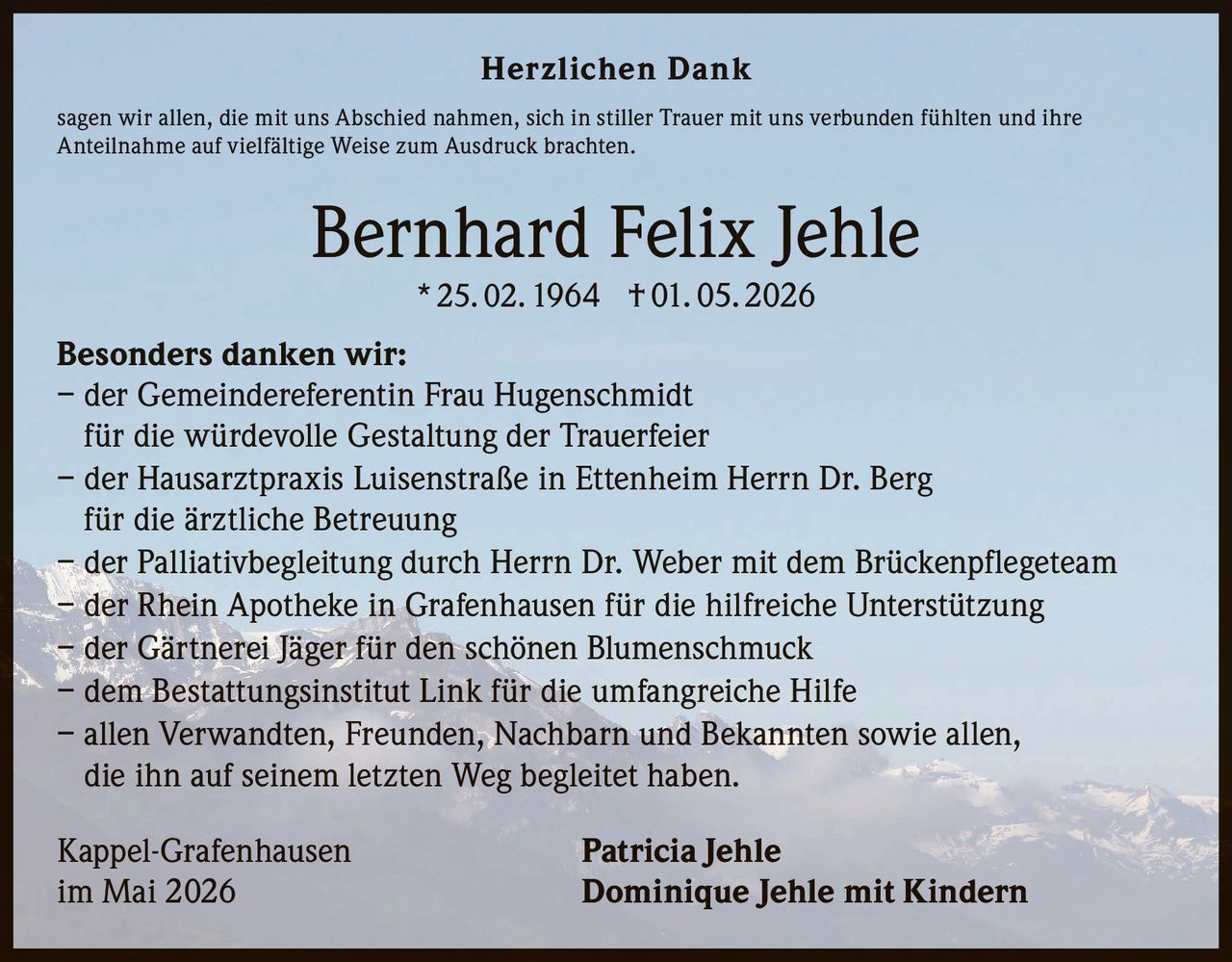<p>Herzlichen Dank<br>sagen wir allen, die mit uns Abschied nahmen, sich in stiller Trauer mit uns verbunden fühlten und ihre <br>Anteilnahme auf vielfältige Weise zum Ausdruck brachten.</p><p><strong>Bernhard Felix Jehle</strong><br>* 25. 02. 1964 † 01. 05. 2026</p><p><strong>Besonders danken wir:</strong><br>– der Gemeindereferentin Frau Hugenschmidt <br>für die würdevolle Gestaltung der Trauerfeier<br>– der Hausarztpraxis Luisenstraße in Ettenheim Herrn Dr. Berg <br>für die ärztliche Betreuung<br>– der Palliativbegleitung durch Herrn Dr. Weber mit dem Brückenpflegeteam<br>– der Rhein Apotheke in Grafenhausen für die hilfreiche Unterstützung<br>– der Gärtnerei Jäger für den schönen Blumenschmuck<br>– dem Bestattungsinstitut Link für die umfangreiche Hilfe<br>– allen Verwandten, Freunden, Nachbarn und Bekannten sowie allen, <br>die ihn auf seinem letzten Weg begleitet haben.</p><p>Kappel-Grafenhausen <strong>Patricia Jehle</strong><br>im Mai 2026 <strong>Dominique Jehle mit Kindern</strong></p>