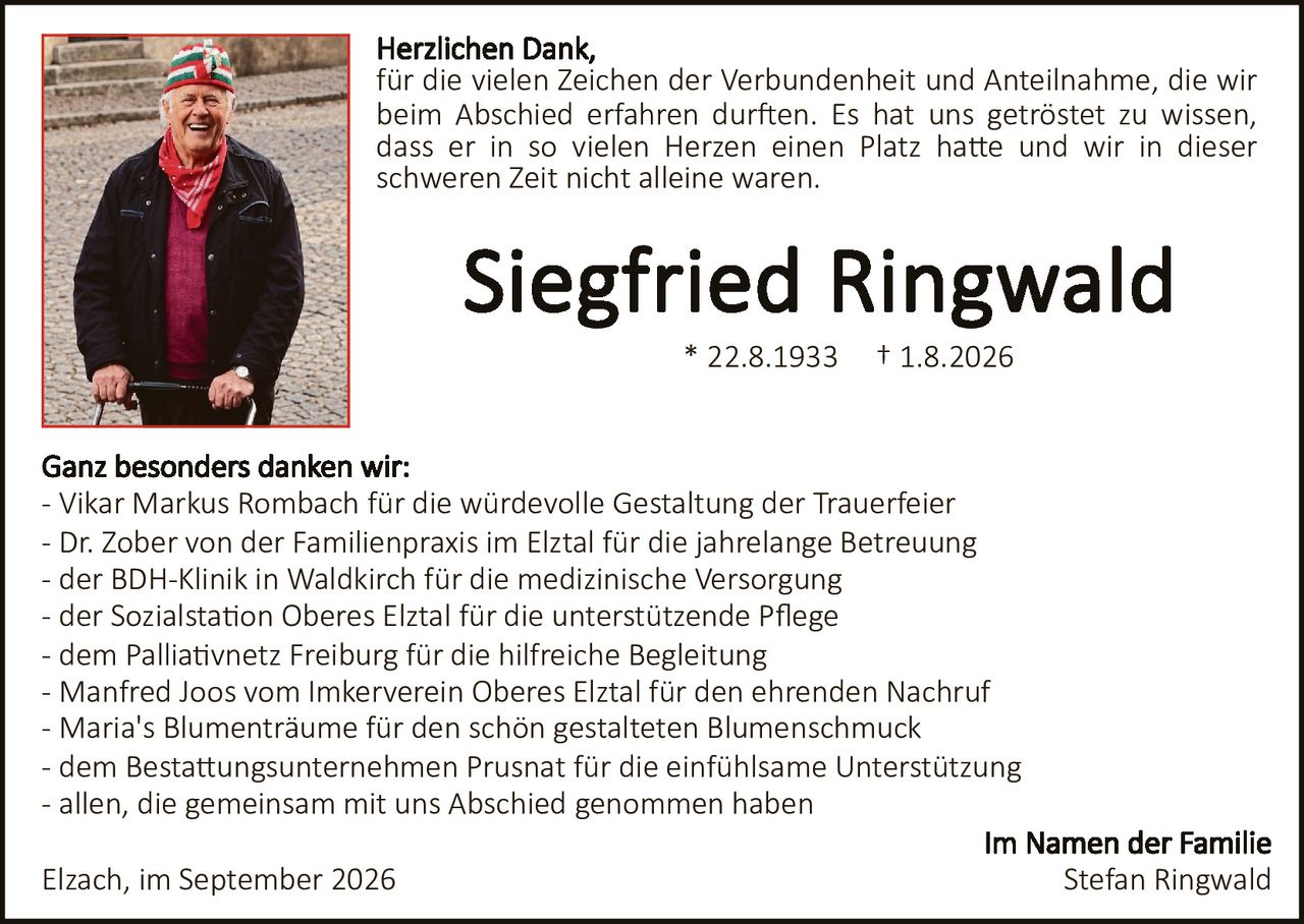 <p>Herzlichen Dank,<br>für die Vielen Zeichen der Verbundenheit und Anteilnahme, die wir beim Abschied erfahren durften. Es hat uns getröstet zu wissen, dass er in so vielen Herzen einen Platz hatte und wir in dieser schweren Zeit nicht alleine waren.</p><p><strong>Siegfried Ringwald</strong><br>* 22.8.1933     † 1.8.2026</p><p>Ganz besonders danken wir:<br>- Vikar Markus Rombach für die würdevolle Gestaltung der Trauerfeier<br>- Dr. Zober von der Familienpraxis im Elztal für die jahrelange Betreuung<br>- der BDH-Klinik in Waldkirch für die medizinische Versorgung<br>- der Sozialstation Oberes Elztal für die unterstützende Pflege<br>- dem Palliativnetz Freiburg für die hilfreiche Begleitung<br>- Manfred Joos vom Imkerverein Oberes Elztal für den ehrenden Nachruf<br>- Maria's Blumenträume für den schön gestalteten Blumenschmuck<br>- dem Bestattungsunternehmen Prusnat für die einfühlsame Unterstützung<br>- allen, die gemeinsam mit uns Abschied genommen haben</p><p>Elzach, im September 2026<br><br><strong>Im Namen der Familie<br>Stefan Ringwald</strong></p>