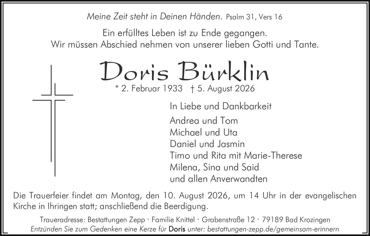 <p><i>Meine Zeit steht in Deinen Händen.</i> Psalm 31, Vers 16</p>
<p><i>In Liebe und Dankbarkeit</i></p>
<p>Ein erfülltes Leben ist zu Ende gegangen.<br>Wir müssen Abschied nehmen von unserer lieben Gotti und Tante.</p>
<p><strong>Doris Bürklin</strong><br>* 2. Februar 1933 † 5. August 2026</p>
<p>In Liebe und Dankbarkeit<br>Andrea und Tom<br>Michael und Uta<br>Daniel und Jasmin<br>Timo und Rita mit Marie-Therese<br>Milena, Sina und Said<br>und allen Anverwandten</p>
<p>Die Trauerfeier findet am Montag, den 10. August 2026, um 14 Uhr in der evangelischen Kirche in Ihringen statt; anschließend die Beerdigung.</p>
<p>Traueradresse: Bestattungen Zepp · Familie Knittel · Grabenstraße 12 · 79189 Bad Krozingen</p>
<p>Entzünden Sie zum Gedenken eine Kerze für <strong>Doris</strong> unter: bestattungen-zepp.de/gemeinsam-erinnern</p>