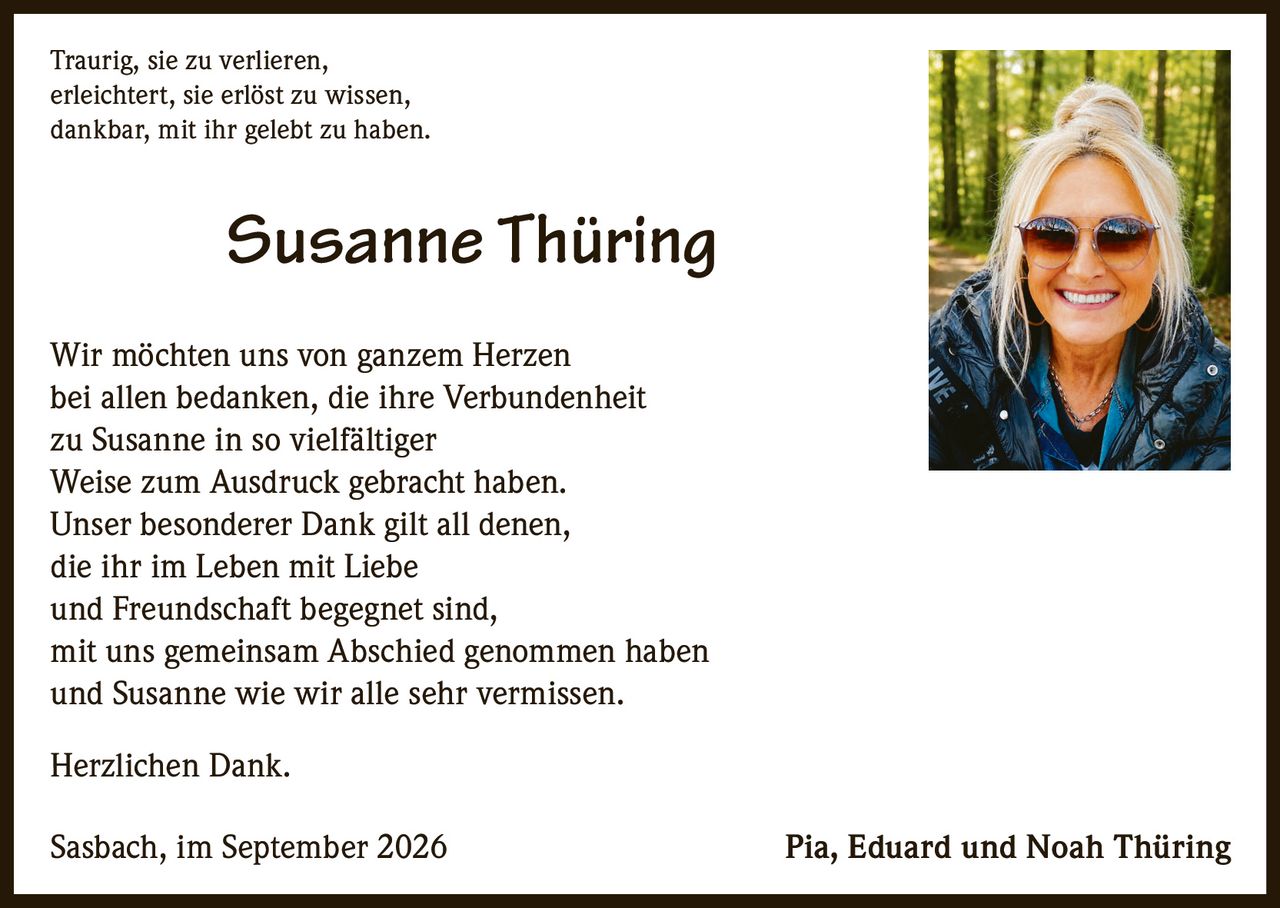 <p>Traurig, sie zu verlieren, <br>erleichtert, sie erlöst zu wissen, <br>dankbar, mit ihr gelebt zu haben.</p>

<p>Wir möchten uns von ganzem Herzen bei allen bedanken, die ihre Verbundenheit zu Susanne in so vielfältiger Weise zum Ausdruck gebracht haben. Unser besonderer Dank gilt all denen, die ihr im Leben mit Liebe und Freundschaft begegnet sind, mit uns gemeinsam Abschied genommen haben und Susanne wie wir alle sehr vermissen.</p>

<p>Herzlichen Dank.</p>

<p>Sasbach, im September 2026 <br>Pia, Eduard und Noah Thüring</p>