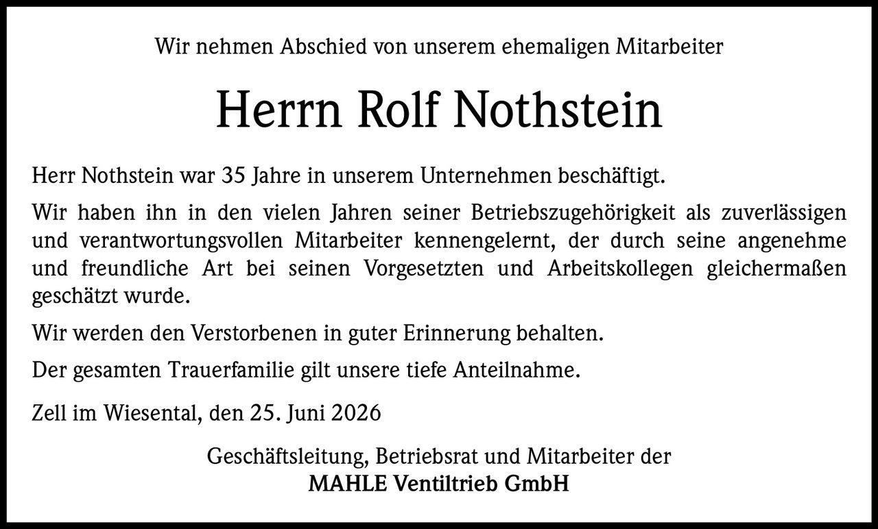 <p>Wir nehmen Abschied von unserem ehemaligen Mitarbeiter</p>

<p><strong>Herrn Rolf Nothstein</strong></p>

<p>Herr Nothstein war 35 Jahre in unserem Unternehmen beschäftigt. Wir haben ihn in den vielen Jahren seiner Betriebszugehörigkeit als zuverlässigen und verantwortungsvollen Mitarbeiter kennengelernt, der durch seine angenehme und freundliche Art bei seinen Vorgesetzten und Arbeitskollegen gleichermaßen geschätzt wurde.</p>

<p>Wir werden den Verstorbenen in guter Erinnerung behalten.</p>

<p>Der gesamten Trauerfamilie gilt unsere tiefe Anteilnahme.</p>

<p>Zell im Wiesental, den 25. Juni 2026</p>

<p>Geschäftsleitung, Betriebsrat und Mitarbeiter der<br><strong>MAHLE Ventiltrieb GmbH</strong></p>
