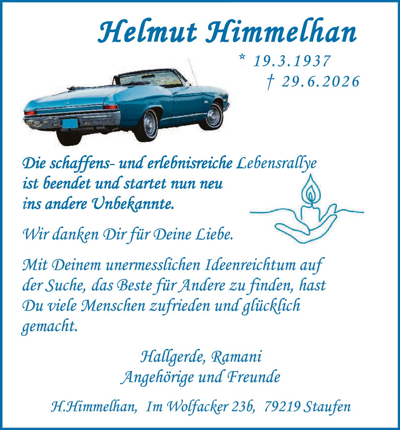 <p><strong>Helmut Himmelhan</strong></p>
<p>* 19.3.1937<br>† 29.6.2026</p>
<p>Die schaffens- und erlebnisreiche Lebensrallye<br>ist beendet und startet nun neu<br>ins andere Unbekannte.</p>
<p>Wir danken Dir für Deine Liebe.</p>
<p>Mit Deinem unermesslichen Ideenreichtum auf<br>der Suche, das Beste für Andere zu finden, hast<br>Du viele Menschen zufrieden und glücklich<br>gemacht.</p>
<p>Hallgerde, Ramani<br>Angehörige und Freunde</p>
<p>H.Himmelhan, Im Wolfacker 23b, 79219 Staufen</p>