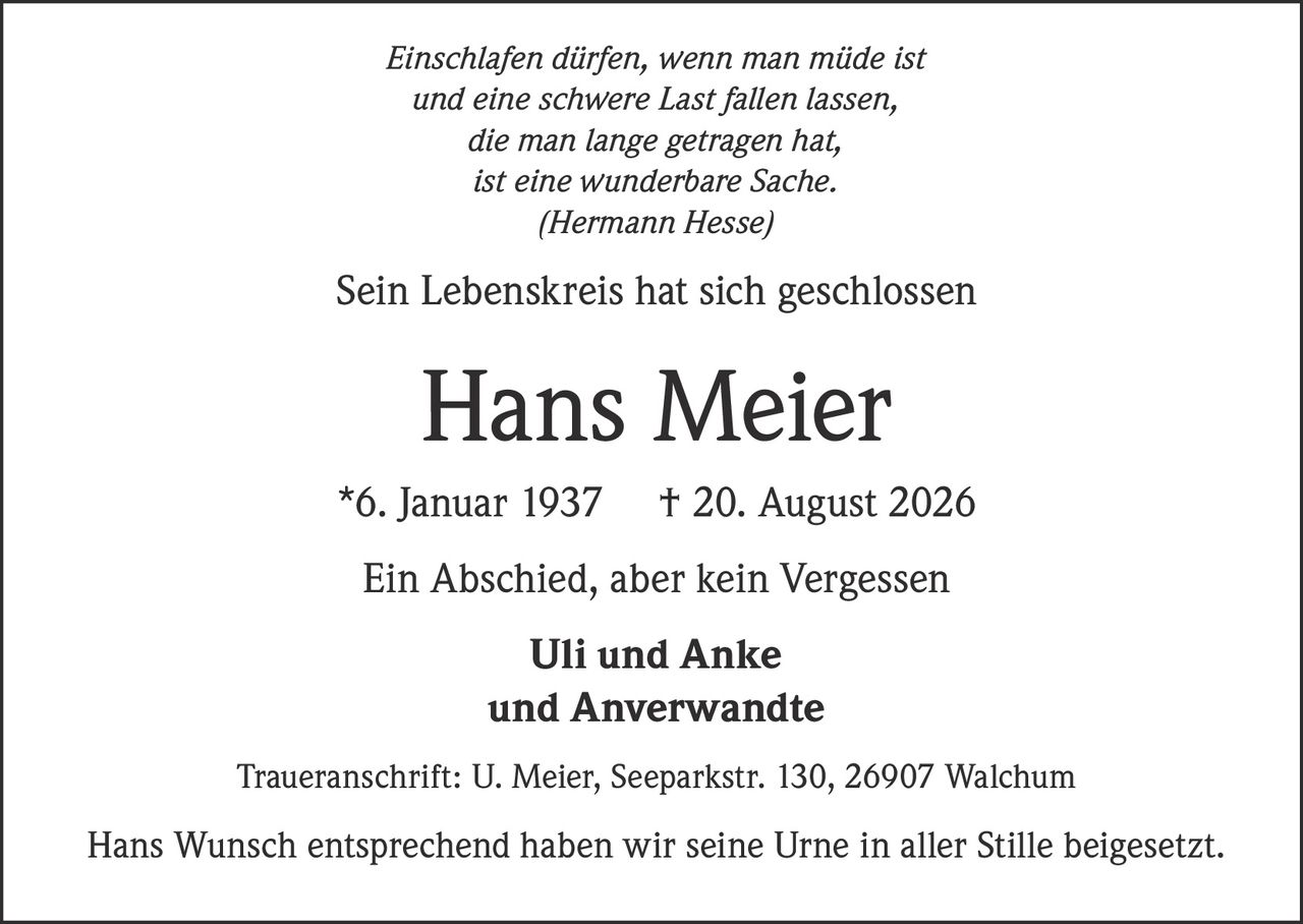 <p><i>Einschlafen dürfen, wenn man müde ist<br>und eine schwere Last fallen lassen,<br>die man lange getragen hat,<br>ist eine wunderbare Sache.<br>(Hermann Hesse)</i></p><p>Sein Lebenskreis hat sich geschlossen</p><p><strong>Hans Meier</strong> *6. Januar 1937 † 20. August 2026</p><p>Ein Abschied, aber kein Vergessen</p><p>Uli und Anke<br>und Anverwandte</p><p>Traueranschrift: U. Meier, Seeparkstr. 130, 26907 Walchum</p><p>Hans Wunsch entsprechend haben wir seine Urne in aller Stille beigesetzt.</p>