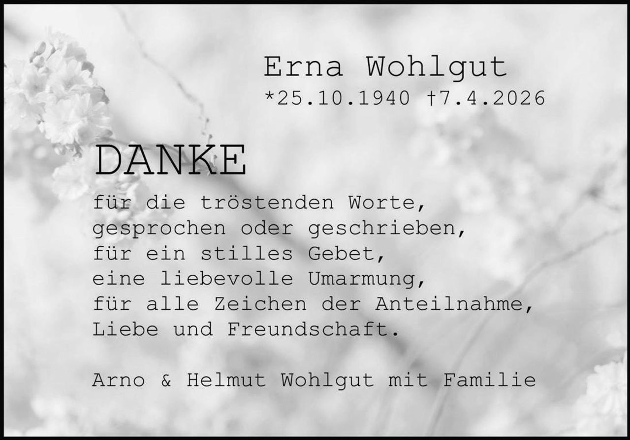 <p><strong>Erna Wohlgut</strong><br>*25.10.1940 †7.4.2026</p><p><strong>DANKE</strong></p><p>für die tröstenden Worte,<br>gesprochen oder geschrieben,<br>für ein stilles Gebet,<br>eine liebevolle Umarmung,<br>für alle Zeichen der Anteilnahme,<br>Liebe und Freundschaft.</p><p>Arno & Helmut Wohlgut mit Familie</p>