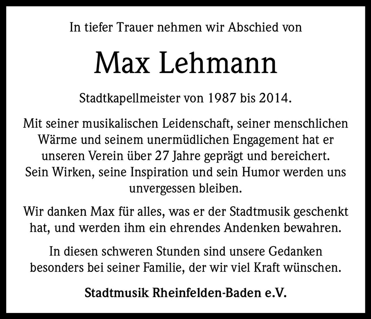 In tiefer Trauer nehmen wir Abschied von

Max Lehmann
Stadtkapellmeister von 1987 bis 2014.
Mit seiner musikalischen Leidenschaft, seiner menschlichen
Wärme und seinem unermüdlichen Engagement hat er
unseren Verein über 27 Jahre geprägt und bereichert.
Sein Wirken, seine Inspiration und sein Humor werden uns
unvergessen bleiben.
Wir danken Max für alles, was er der Stadtmusik geschenkt
hat, und werden ihm ein ehrendes Andenken bewahren.
In diesen schweren Stunden sind unsere Gedanken
besonders bei seiner Familie, der wir viel Kraft wünschen.
Stadtmusik Rheinfelden-Baden e.V.