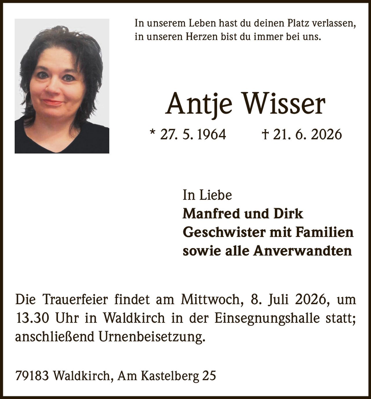 <p>In unserem Leben hast du deinen Platz verlassen, in unseren Herzen bist du immer bei uns.</p>

<p>Antje Wisser<br>
* 27. 5. 1964 † 21. 6. 2026</p>

<p>In Liebe<br>
Manfred und Dirk<br>
Geschwister mit Familien<br>
sowie alle Anverwandten</p>

<p>Die Trauerfeier findet am Mittwoch, 8. Juli 2026, um 13.30 Uhr in Waldkirch in der Einsegnungshalle statt; anschließend Urnenbeisetzung.</p>

<p>79183 Waldkirch, Am Kastelberg 25</p>