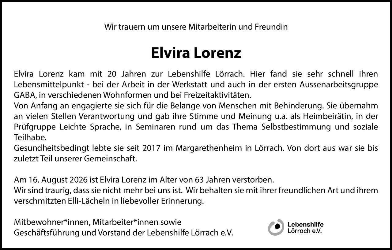 <p>Wir trauern um unsere Mitarbeiterin und Freundin</p>

<p><strong>Elvira Lorenz</strong></p>

<p>Elvira Lorenz kam mit 20 Jahren zur Lebenshilfe Lörrach. Hier fand sie sehr schnell ihren Lebensmittelpunkt - bei der Arbeit in der Werkstatt und auch in der ersten Aussenarbeitsgruppe GABA, in verschiedenen Wohnformen und bei Freizeitaktivitäten.</p>

<p>Von Anfang an engagierte sie sich für die Belange von Menschen mit Behinderung. Sie übernahm an vielen Stellen Verantwortung und gab ihre Stimme und Meinung u.a. als Heimbeirätin, in der Prüfgruppe Leichte Sprache, in Seminaren rund um das Thema Selbstbestimmung und soziale Teilhabe.</p>

<p>Gesundheitsbedingt lebte sie seit 2017 im Margarethenheim in Lörrach. Von dort aus war sie bis zuletzt Teil unserer Gemeinschaft.</p>

<p>Am 16. August 2026 ist Elvira Lorenz im Alter von 63 Jahren verstorben. Wir sind traurig, dass sie nicht mehr bei uns ist. Wir behalten sie mit ihrer freundlichen Art und ihrem verschmitzten Elli-Lächeln in liebevoller Erinnerung.</p>

<p>Mitbewohner*innen, Mitarbeiter*innen sowie Geschäftsführung und Vorstand der Lebenshilfe Lörrach e.V.</p>