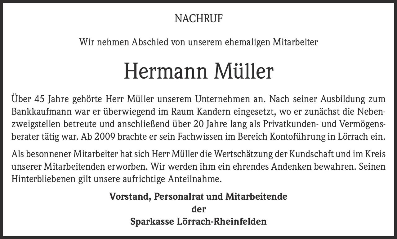 <p>NACHRUF</p><p>Wir nehmen Abschied von unserem ehemaligen Mitarbeiter</p><p><strong>Hermann Müller</strong></p><p>Über 45 Jahre gehörte Herr Müller unserem Unternehmen an. Nach seiner Ausbildung zum Bankkaufmann war er überwiegend im Raum Kandern eingesetzt, wo er zunächst die Nebenzweigstellen betreute und anschließend über 20 Jahre lang als Privatkunden- und Vermögensberater tätig war. Ab 2009 brachte er sein Fachwissen im Bereich Kontoführung in Lörrach ein.</p><p>Als besonnener Mitarbeiter hat sich Herr Müller die Wertschätzung der Kundschaft und im Kreis unserer Mitarbeitenden erworben. Wir werden ihm ein ehrendes Andenken bewahren. Seinen Hinterbliebenen gilt unsere aufrichtige Anteilnahme.</p><p><strong>Vorstand, Personalrat und Mitarbeitende<br>der<br>Sparkasse Lörrach-Rheinfelden</strong></p>