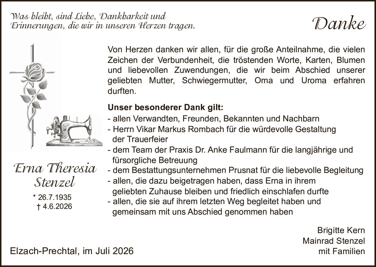 <p><i>Was bleibt, sind Liebe, Dankbarkeit und Erinnerungen, die wir in unseren Herzen tragen.</i></p>

<p>Von Herzen danken wir allen, für die große Anteilnahme, die vielen Zeichen der Verbundenheit, die tröstenden Worte, Karten, Blumen und liebevollen Zuwendungen, die wir beim Abschied unserer geliebten Mutter, Schwiegermutter, Oma und Uroma erfahren durften.</p>

<p><strong>Unser besonderer Dank gilt:</strong><br>
- allen Verwandten, Freunden, Bekannten und Nachbarn<br>
- Herrn Vikar Markus Rombach für die würdevolle Gestaltung der Trauerfeier<br>
- dem Team der Praxis Dr. Anke Faulmann für die langjährige und fürsorgliche Betreuung<br>
- dem Bestattungsunternehmen Prusnat für die liebevolle Begleitung<br>
- allen, die dazu beigetragen haben, dass Erna in ihrem geliebten Zuhause bleiben und friedlich einschlafen durfte<br>
- allen, die sie auf ihrem letzten Weg begleitet haben und gemeinsam mit uns Abschied genommen haben</p>

<p><i>Erna Theresia Stenzel</i><br>
* 26.7.1935<br>
† 4.6.2026</p>

<p>Brigitte Kern<br>
Mainrad Stenzel<br>
mit Familien</p>

<p>Elzach-Prechtal, im Juli 2026</p>