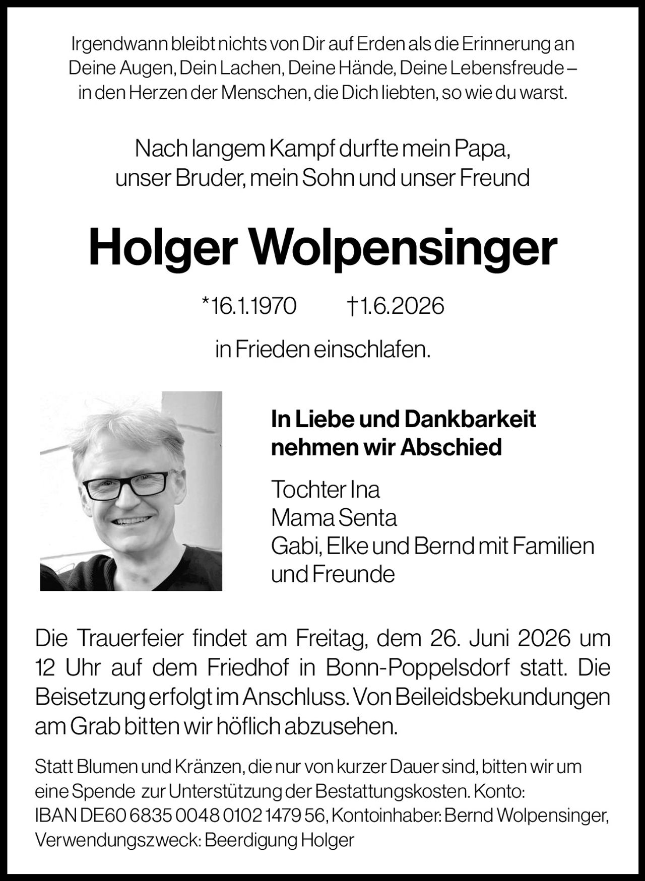 <p>Irgendwann bleibt nichts von Dir auf Erden als die Erinnerung an Deine Augen, Dein Lachen, Deine Hände, Deine Lebensfreude – in den Herzen der Menschen, die Dich liebten, so wie du warst.</p>

<p>Nach langem Kampf durfte mein Papa, unser Bruder, mein Sohn und unser Freund</p>

<p><strong>Holger Wolpensinger * 16. 1. 1970 † 1. 6. 2026</strong></p>

<p>in Frieden einschlafen.</p>

<p><strong>In Liebe und Dankbarkeit nehmen wir Abschied</strong></p>

<p>Tochter Ina<br>Mama Senta<br>Gabi, Elke und Bernd mit Familien und Freunde</p>

<p>Die Trauerfeier findet am Freitag, dem 26. Juni 2026 um 12 Uhr auf dem Friedhof in Bonn-Poppelsdorf statt. Die Beisetzung erfolgt im Anschluss. Von Beileidsbekkundungen am Grab bitten wir höflich abzusehen.</p>

<p>Statt Blumen und Kränzen, die nur von kurzer Dauer sind, bitten wir um eine Spende zur Unterstützung der Bestattungskosten. Konto: IBAN DE60 6835 0048 0102 1479 56, Kontoinhaber: Bernd Wolpensinger, Verwendungszweck: Beerdigung Holger</p>
