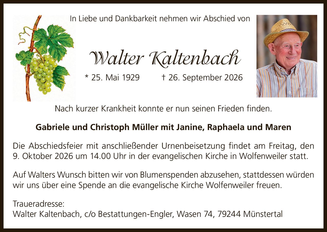 <p>In Liebe und Dankbarkeit nehmen wir Abschied von</p>
<p><strong>Walter Kaltenbach</strong></p>
<p>* 25. Mai 1929 † 26. September 2026</p>
<p>Nach kurzer Krankheit konnte er nun seinen Frieden finden.</p>
<p><strong>Gabriele und Christoph Müller mit Janine, Raphaela und Maren</strong></p>
<p>Die Abschiedsfeier mit anschließender Urnenbeisetzung findet am Freitag, den 9. Oktober 2026 um 14.00 Uhr in der evangelischen Kirche in Wolfenweiler statt.</p>
<p>Auf Walters Wunsch bitten wir von Blumenspenden abzusehen, stattdessen würden wir uns über eine Spende an die evangelische Kirche Wolfenweiler freuen.</p>
<p><strong>Traueradresse:</strong><br>Walter Kaltenbach, c/o Bestattungen-Engler, Wasen 74, 79244 Münstertal</p>
