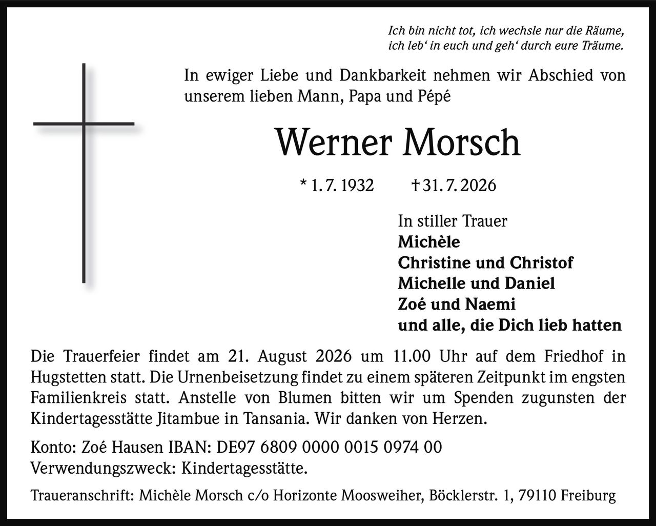 <p><i>Ich bin nicht tot, ich wechsle nur die Räume, ich leb' in euch und geh' durch eure Träume.</i></p><p>In ewiger Liebe und Dankbarkeit nehmen wir Abschied von unserem lieben Mann, Papa und Pépé</p><p><strong>Werner Morsch</strong><br>* 1. 7. 1932 † 31. 7. 2026</p><p>In stiller Trauer<br><strong>Michèle</strong><br><strong>Christine und Christof</strong><br><strong>Michelle und Daniel</strong><br><strong>Zoé und Naemi</strong><br>und alle, die Dich lieb hatten</p><p>Die Trauerfeier findet am 21. August 2026 um 11.00 Uhr auf dem Friedhof in Hugstetten statt. Die Urnenbeisetzung findet zu einem späteren Zeitpunkt im engsten Familienkreis statt. Anstelle von Blumen bitten wir um Spenden zugunsten der Kindertagesstätte Jitambue in Tansania. Wir danken von Herzen.</p><p>Konto: Zoé Hausen IBAN: DE97 6809 0000 0015 0974 00<br>Verwendungszweck: Kindertagesstätte.</p><p>Traueranschrift: Michèle Morsch c/o Horizonte Moosweiher, Böcklerstr. 1, 79110 Freiburg</p>