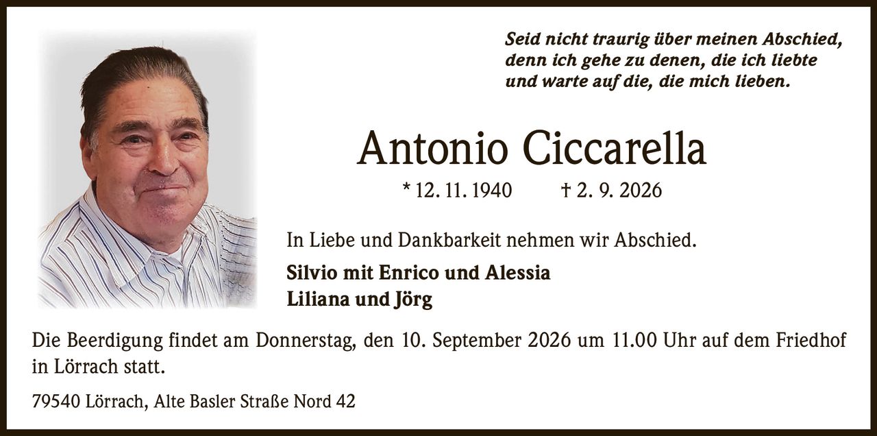 <p><i>Seid nicht traurig über meinen Abschied,<br>denn ich gehe zu denen, die ich liebte<br>und warte auf die, die mich lieben.</i></p><p><strong>Antonio Ciccarella</strong> * 12. 11. 1940 † 2. 9. 2026</p><p>In Liebe und Dankbarkeit nehmen wir Abschied.</p><p><strong>Silvio mit Enrico und Alessia</strong><br><strong>Liliana und Jörg</strong></p><p>Die Beerdigung findet am Donnerstag, den 10. September 2026 um 11.00 Uhr auf dem Friedhof in Lörrach statt.</p><p>79540 Lörrach, Alte Basler Straße Nord 42</p>