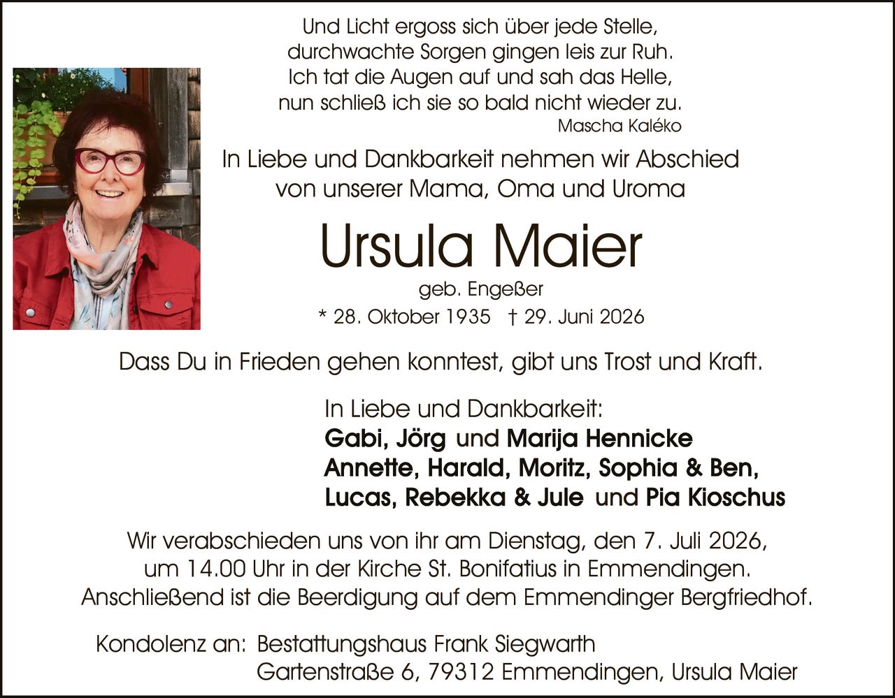<p>* 28. Oktober 1935 † 29. Juni 2026</p>

<p>Und Licht ergoss sich über jede Stelle,<br>durchwachte Sorgen gingen leis zur Ruh.<br>Ich tat die Augen auf und sah das Helle,<br>nun schließ ich sie so bald nicht wieder zu.<br><i>Mascha Kaléko</i></p>

<p>In Liebe und Dankbarkeit nehmen wir Abschied<br>von unserer Mama, Oma und Uroma</p>

<p>Dass Du in Frieden gehen konntest, gibt uns Trost und Kraft.</p>

<p>In Liebe und Dankbarkeit:<br><strong>Gabi, Jörg und Marija Hennicke<br>Annette, Harald, Moritz, Sophia &amp; Ben,<br>Lucas, Rebekka &amp; Jule und Pia Kioschus</strong></p>

<p>Wir verabschieden uns von ihr am Dienstag, den 7. Juli 2026,<br>um 14.00 Uhr in der Kirche St. Bonifatius in Emmendingen.<br>Anschließend ist die Beerdigung auf dem Emmendinger Bergfriedhof.</p>

<p>Kondolenz an: Bestattungshaus Frank Siegwarth<br>Gartenstraße 6, 79312 Emmendingen, Ursula Maier</p>