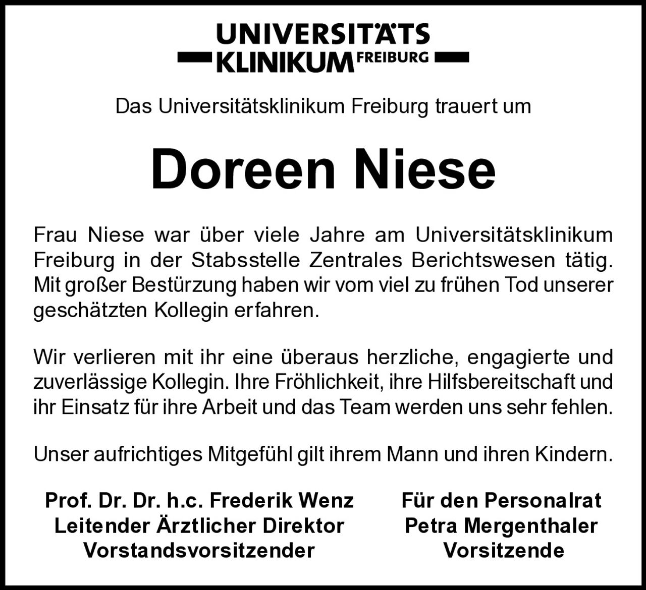 Das Universitätsklinikum Freiburg trauert um

Doreen Niese
Frau Niese war über viele Jahre am Universitätsklinikum
­Freiburg in der Stabsstelle Zentrales Berichtswesen tätig.
Mit großer Bestürzung haben wir vom viel zu frühen Tod unserer
geschätzten Kollegin erfahren.
Wir verlieren mit ihr eine überaus herzliche, engagierte und
zuverlässige Kollegin. Ihre Fröhlichkeit, ihre Hilfsbereitschaft und
ihr Einsatz für ihre Arbeit und das Team werden uns sehr fehlen.
Unser aufrichtiges Mitgefühl gilt ihrem Mann und ihren Kindern.
Prof. Dr. Dr. h.c. Frederik Wenz
Leitender Ärztlicher Direktor
Vorstandsvorsitzender

Für den Personalrat
Petra Mergenthaler
Vorsitzende