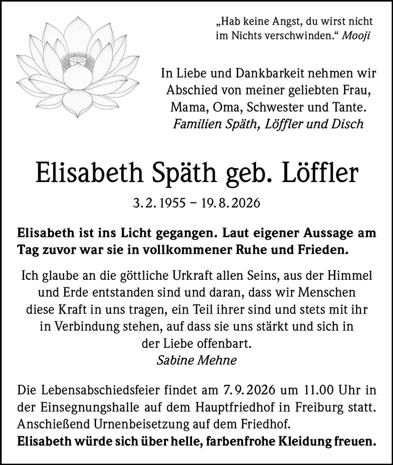 <p>„Hab keine Angst, du wirst nicht im Nichts verschwinden." <i>Mooji</i></p>

<p>In Liebe und Dankbarkeit nehmen wir Abschied von meiner geliebten Frau, Mama, Oma, Schwester und Tante.<br>
<i>Familien Späth, Löffler und Disch</i></p>

<p><strong>Elisabeth Späth geb. Löffler</strong><br>
3. 2. 1955 – 19. 8. 2026</p>

<p><strong>Elisabeth ist ins Licht gegangen. Laut eigener Aussage am Tag zuvor war sie in vollkommener Ruhe und Frieden.</strong></p>

<p>Ich glaube an die göttliche Urkraft allen Seins, aus der Himmel und Erde entstanden sind und daran, dass wir Menschen diese Kraft in uns tragen, ein Teil ihrer sind und stets mit ihr in Verbindung stehen, auf dass sie uns stärkt und sich in der Liebe offenbart.<br>
<i>Sabine Mehne</i></p>

<p>Die Lebensabschiedsfeier findet am 7. 9. 2026 um 11.00 Uhr in der Einsegnungshalle auf dem Hauptfriedhof in Freiburg statt. Anschließend Urnenbeisetzung auf dem Friedhof.<br>
<strong>Elisabeth würde sich über helle, farbenfrohe Kleidung freuen.</strong></p>