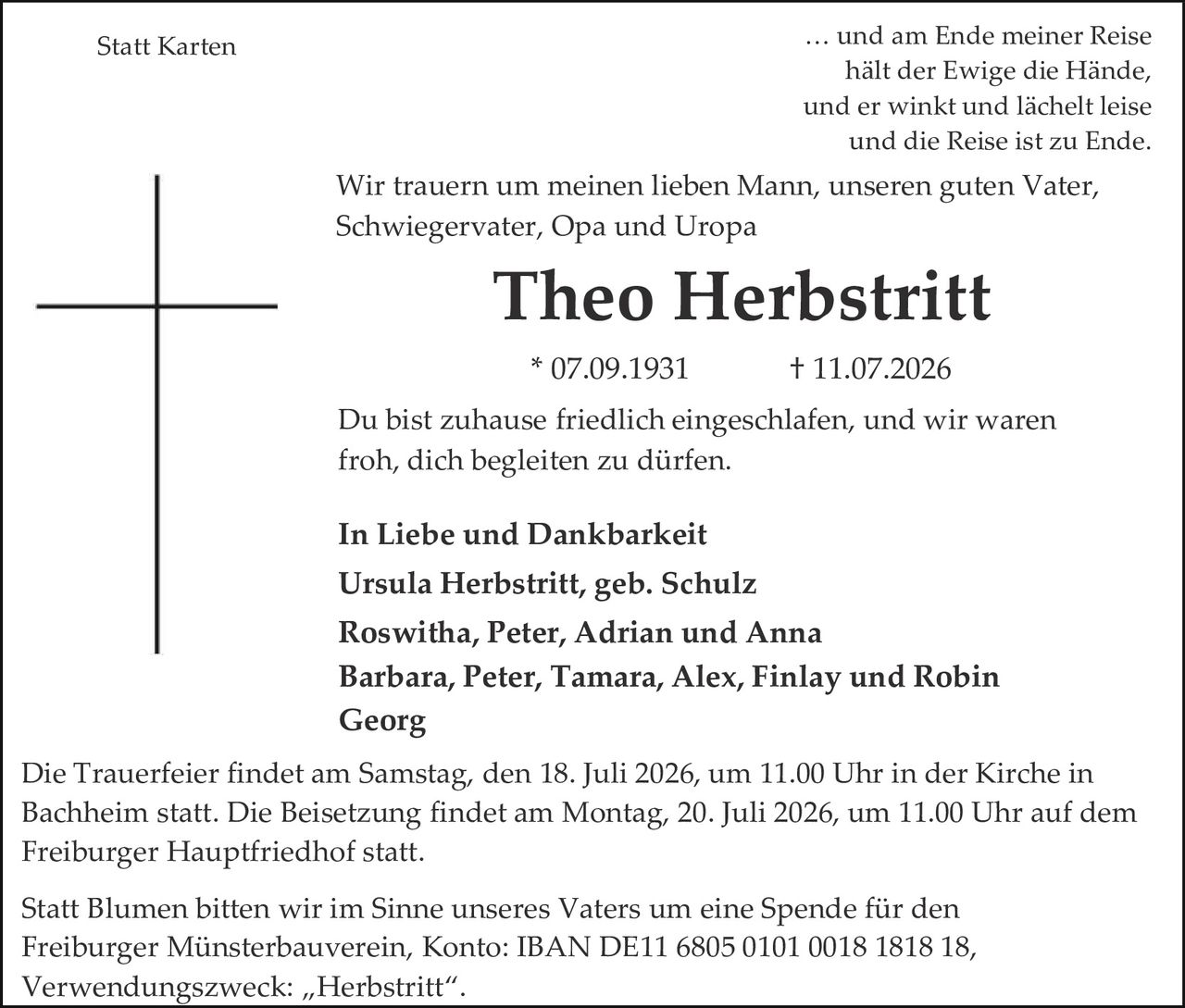 <p><strong>Statt Karten</strong></p>
<p>… und am Ende meiner Reise<br/>hält der Ewige die Hände,<br/>und er winkt und lächelt leise<br/>und die Reise ist zu Ende.</p>
<p>Wir trauern um meinen lieben Mann, unseren guten Vater,<br/>Schwiegervater, Opa und Uropa</p>
<p><strong>Theo Herbstritt</strong><br/>* 07.09.1931          † 11.07.2026</p>
<p>Du bist zuhause friedlich eingeschlafen, und wir waren<br/>froh, dich begleiten zu dürfen.</p>
<p><strong>In Liebe und Dankbarkeit</strong><br/>Ursula Herbstritt, geb. Schulz<br/>Roswitha, Peter, Adrian und Anna<br/>Barbara, Peter, Tamara, Alex, Finlay und Robin<br/>Georg</p>
<p>Die Trauerfeier findet am Samstag, den 18. Juli 2026, um 11.00 Uhr in der Kirche in<br/>Bachheim statt. Die Beisetzung findet am Montag, 20. Juli 2026, um 11.00 Uhr auf dem<br/>Freiburger Hauptfriedhof statt.</p>
<p>Statt Blumen bitten wir im Sinne unseres Vaters um eine Spende für den<br/>Freiburger Münsterbauverein, Konto: IBAN DE11 6805 0101 0018 1818 18,<br/>Verwendungszweck: „Herbstritt".</p>