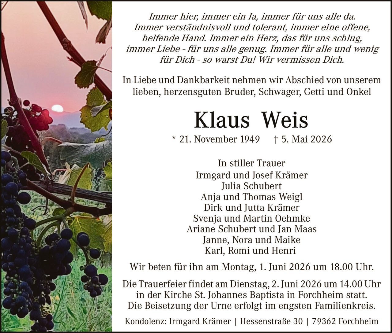 <p>Immer hier, immer ein Ja, immer für uns alle da.<br>Immer verständnisvoll und tolerant, immer eine offene,<br>helfende Hand. Immer ein Herz, das für uns schlug,<br>immer Liebe - für uns alle genug. Immer für alle und wenig<br>für Dich - so warst Du! Wir vermissen Dich.</p><p>In Liebe und Dankbarkeit nehmen wir Abschied von unserem<br>lieben, herzensguten Bruder, Schwager, Getti und Onkel</p><p><strong>Klaus Weis</strong><br>* 21. November 1949 † 5. Mai 2026</p><p>In stiller Trauer<br>Irmgard und Josef Krämer<br>Julia Schubert<br>Anja und Thomas Weigl<br>Dirk und Jutta Krämer<br>Svenja und Martin Oehmke<br>Ariane Schubert und Jan Maas<br>Janne, Nora und Maike<br>Karl, Romi und Henri</p><p>Wir beten für ihn am Montag, 1. Juni 2026 um 18.00 Uhr.</p><p>Die Trauerfeier findet am Dienstag, 2. Juni 2026 um 14.00 Uhr<br>in der Kirche St. Johannes Baptista in Forchheim statt.<br>Die Beisetzung der Urne erfolgt im engsten Familienkreis.</p><p>Kondolenz: Irmgard Krämer | Hessenstraße 30 | 79362 Forchheim</p>