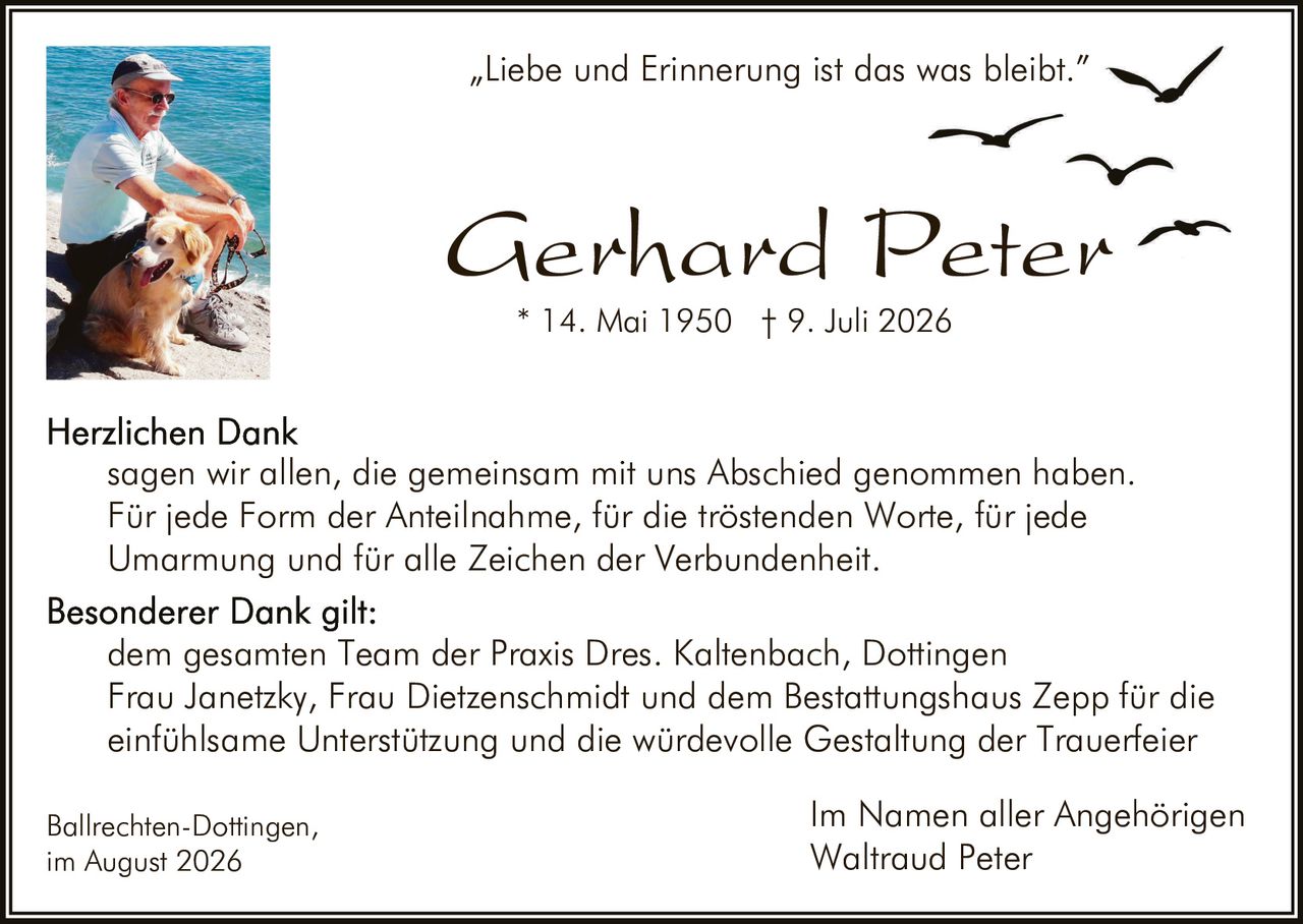 <p><i>"Liebe und Erinnerung ist das was bleibt."</i></p>

<p><strong>Herzlichen Dank</strong><br/>
sagen wir allen, die gemeinsam mit uns Abschied genommen haben. Für jede Form der Anteilnahme, für die tröstenden Worte, für jede Umarmung und für alle Zeichen der Verbundenheit.</p>

<p><strong>Besonderer Dank gilt:</strong><br/>
dem gesamten Team der Praxis Dres. Kaltenbach, Dottingen<br/>
Frau Janetzky, Frau Dietzenschmidt und dem Bestattungshaus Zepp für die einfühlsame Unterstützung und die würdevolle Gestaltung der Trauerfeier</p>

<p>Ballrechten-Dottingen,<br/>
im August 2026</p>

<p>Im Namen aller Angehörigen<br/>
Waltraud Peter</p>