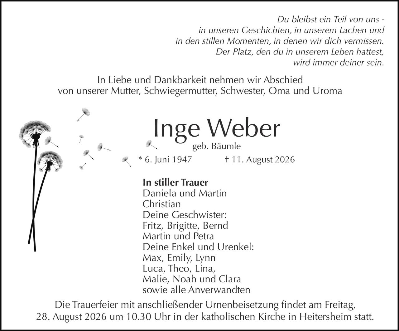 <p><i>Du bleibst ein Teil von uns -<br/>in unseren Geschichten, in unserem Lachen und<br/>in den stillen Momenten, in denen wir dich vermissen.<br/>Der Platz, den du in unserem Leben hattest,<br/>wird immer deiner sein.</i></p>

<p>In Liebe und Dankbarkeit nehmen wir Abschied<br/>von unserer Mutter, Schwiegermutter, Schwester, Oma und Uroma</p>

<p><strong>Inge Weber</strong><br/>geb. Bäumle<br/>* 6. Juni 1947     † 11. August 2026</p>

<p><strong>In stiller Trauer</strong><br/>Daniela und Martin<br/>Christian<br/>Deine Geschwister:<br/>Fritz, Brigitte, Bernd<br/>Martin und Petra<br/>Deine Enkel und Urenkel:<br/>Max, Emily, Lynn<br/>Luca, Theo, Lina,<br/>Malie, Noah und Clara<br/>sowie alle Anverwandten</p>

<p>Die Trauerfeier mit anschließender Urnenbeisetzung findet am Freitag,<br/>28. August 2026 um 10.30 Uhr in der katholischen Kirche in Heitersheim statt.</p>