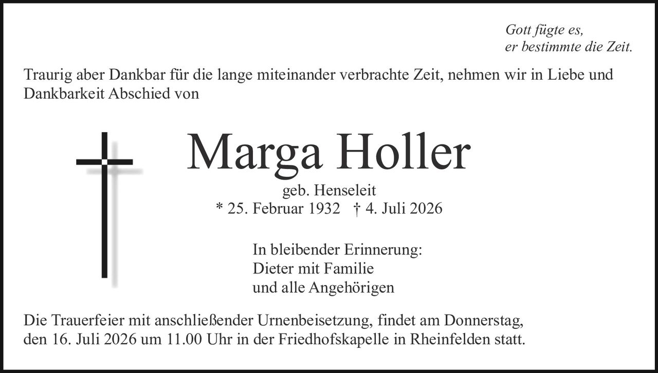 <p><i>Gott fügte es,<br>er bestimmte die Zeit.</i></p><p>Traurig aber Dankbar für die lange miteinander verbrachte Zeit, nehmen wir in Liebe und Dankbarkeit Abschied von</p><p><strong>Marga Holler</strong><br>geb. Henseleit<br>* 25. Februar 1932 † 4. Juli 2026</p><p>In bleibender Erinnerung:<br>Dieter mit Familie<br>und alle Angehörigen</p><p>Die Trauerfeier mit anschließender Urnenbeisetzung, findet am Donnerstag, den 16. Juli 2026 um 11.00 Uhr in der Friedhofskapelle in Rheinfelden statt.</p>