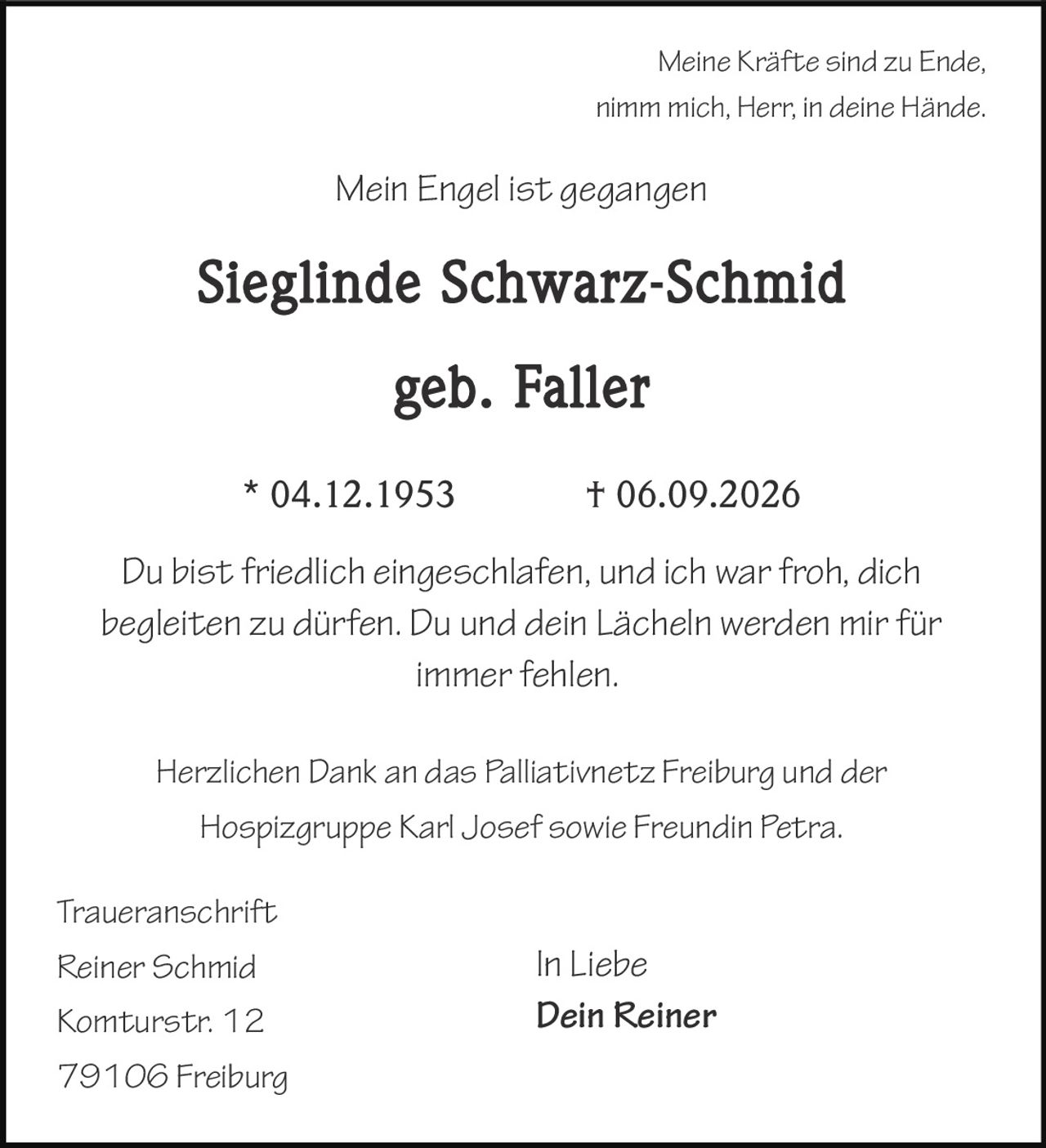 <p><i>Meine Kräfte sind zu Ende,<br/>nimm mich, Herr, in deine Hände.<br/>Mein Engel ist gegangen</i></p><p><strong>Sieglinde Schwarz-Schmid<br/>geb. Faller</strong></p><p>* 04.12.1953 † 06.09.2026</p><p><i>Du bist friedlich eingeschlafen, und ich war froh, dich begleiten zu dürfen. Du und dein Lächeln werden mir für immer fehlen.</i></p><p>Herzlichen Dank an das Palliativnetz Freiburg und der Hospizgruppe Karl Josef sowie Freundin Petra.</p><p><i>In Liebe</i><br/><strong>Dein Reiner</strong></p><p><strong>Traueranschrift</strong><br/>Reiner Schmid<br/>Komturstr. 12<br/>79106 Freiburg</p>