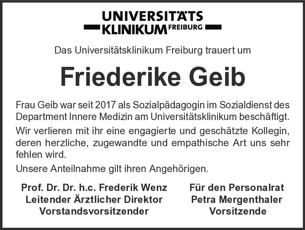 <p>Das Universitätsklinikum Freiburg trauert um</p>

<p><strong>Friederike Geib</strong></p>

<p>Frau Geib war seit 2017 als Sozialpädagogin im Sozialdienst des Department Innere Medizin am Universitätsklinikum beschäftigt.</p>

<p>Wir verlieren mit ihr eine engagierte und geschätzte Kollegin, deren herzliche, zugewandte und empathische Art uns sehr fehlen wird.</p>

<p>Unsere Anteilnahme gilt ihren Angehörigen.</p>

<p><strong>Prof. Dr. Dr. h.c. Frederik Wenz</strong><br/>
Leitender Ärztlicher Direktor<br/>
Vorstandsvorsitzender</p>

<p><strong>Für den Personalrat<br/>
Petra Mergenthaler</strong><br/>
Vorsitzende</p>