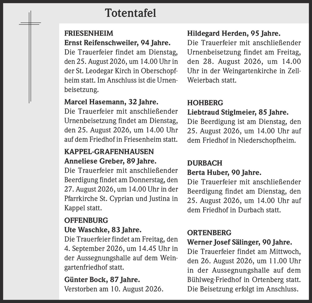 <p><strong>FRIESENHEIM</strong></p>
<p><strong>Ernst Reifenschweiler, 94 Jahre.</strong><br>
Die Trauerfeier findet am Dienstag, den 25. August 2026, um 14.00 Uhr in der St. Leodegar Kirch in Oberschopfheim statt. Im Anschluss ist die Urnenbeisetzung.</p>

<p><strong>Marcel Hasemann, 32 Jahre.</strong><br>
Die Trauerfeier mit anschließender Urnenbeisetzung findet am Dienstag, den 25. August 2026, um 14.00 Uhr auf dem Friedhof in Friesenheim statt.</p>

<p><strong>KAPPEL-GRAFENHAUSEN</strong></p>
<p><strong>Anneliese Greber, 89 Jahre.</strong><br>
Die Trauerfeier mit anschließender Beerdigung findet am Donnerstag, den 27. August 2026, um 14.00 Uhr in der Pfarrkirche St. Cyprian und Justina in Kappel statt.</p>

<p><strong>OFFENBURG</strong></p>
<p><strong>Ute Waschke, 83 Jahre.</strong><br>
Die Trauerfeier findet am Freitag, den 4. September 2026, um 14.45 Uhr in der Aussegnungshalle auf dem Weingartenfriedhof statt.</p>

<p><strong>Günter Bock, 87 Jahre.</strong><br>
Verstorben am 10. August 2026.</p>

<p><strong>Hildegard Herden, 95 Jahre.</strong><br>
Die Trauerfeier mit anschließender Urnenbeisetzung findet am Freitag, den 28. August 2026, um 14.00 Uhr in der Weingartenkirche in Zell-Weierbach statt.</p>

<p><strong>HOHBERG</strong></p>
<p><strong>Liebtraud Stiglmeier, 85 Jahre.</strong><br>
Die Beerdigung ist am Dienstag, den 25. August 2026, um 14.00 Uhr auf dem Friedhof in Niederschopfheim.</p>

<p><strong>DURBACH</strong></p>
<p><strong>Berta Huber, 90 Jahre.</strong><br>
Die Trauerfeier mit anschließender Beerdigung findet am Dienstag, den 25. August 2026, um 14.00 Uhr auf dem Friedhof in Durbach statt.</p>

<p><strong>ORTENBERG</strong></p>
<p><strong>Werner Josef Sälinger, 90 Jahre.</strong><br>
Die Trauerfeier findet am Mittwoch, den 26. August 2026, um 11.00 Uhr in der Aussegnungshalle auf dem Bühlweg-Friedhof in Ortenberg statt. Die Beisetzung erfolgt im Anschluss.</p>